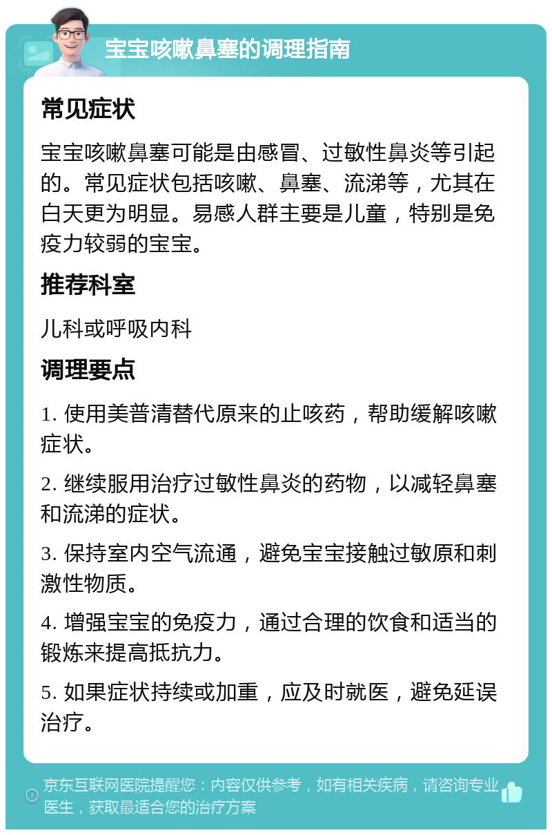 宝宝咳嗽鼻塞的调理指南 常见症状 宝宝咳嗽鼻塞可能是由感冒、过敏性鼻炎等引起的。常见症状包括咳嗽、鼻塞、流涕等，尤其在白天更为明显。易感人群主要是儿童，特别是免疫力较弱的宝宝。 推荐科室 儿科或呼吸内科 调理要点 1. 使用美普清替代原来的止咳药，帮助缓解咳嗽症状。 2. 继续服用治疗过敏性鼻炎的药物，以减轻鼻塞和流涕的症状。 3. 保持室内空气流通，避免宝宝接触过敏原和刺激性物质。 4. 增强宝宝的免疫力，通过合理的饮食和适当的锻炼来提高抵抗力。 5. 如果症状持续或加重，应及时就医，避免延误治疗。