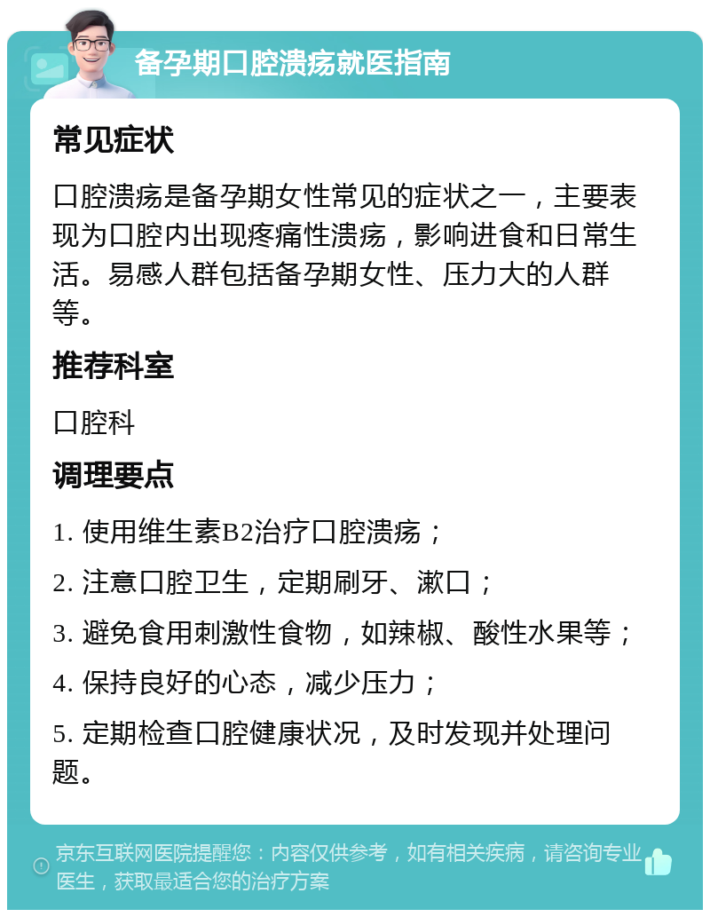 备孕期口腔溃疡就医指南 常见症状 口腔溃疡是备孕期女性常见的症状之一，主要表现为口腔内出现疼痛性溃疡，影响进食和日常生活。易感人群包括备孕期女性、压力大的人群等。 推荐科室 口腔科 调理要点 1. 使用维生素B2治疗口腔溃疡； 2. 注意口腔卫生，定期刷牙、漱口； 3. 避免食用刺激性食物，如辣椒、酸性水果等； 4. 保持良好的心态，减少压力； 5. 定期检查口腔健康状况，及时发现并处理问题。