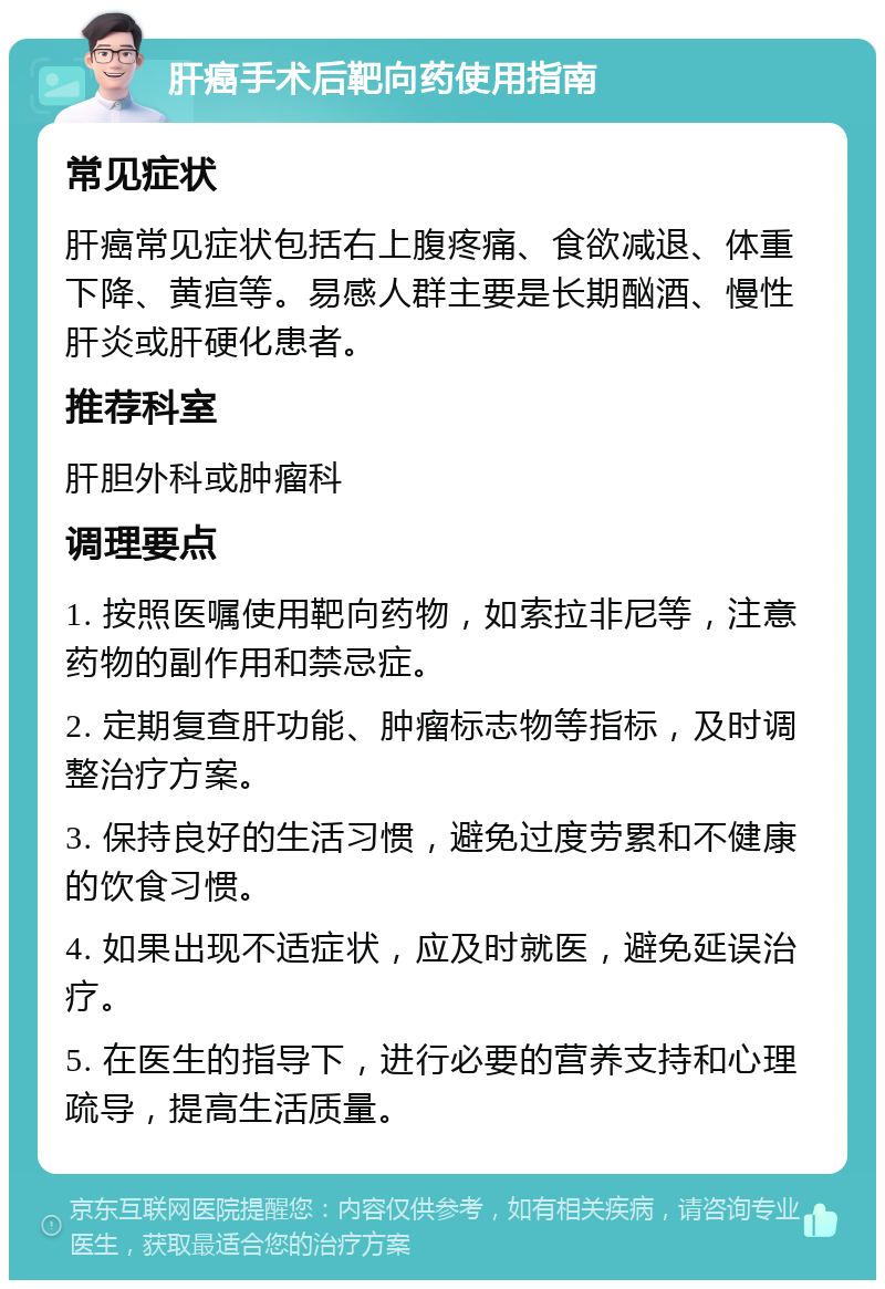 肝癌手术后靶向药使用指南 常见症状 肝癌常见症状包括右上腹疼痛、食欲减退、体重下降、黄疸等。易感人群主要是长期酗酒、慢性肝炎或肝硬化患者。 推荐科室 肝胆外科或肿瘤科 调理要点 1. 按照医嘱使用靶向药物，如索拉非尼等，注意药物的副作用和禁忌症。 2. 定期复查肝功能、肿瘤标志物等指标，及时调整治疗方案。 3. 保持良好的生活习惯，避免过度劳累和不健康的饮食习惯。 4. 如果出现不适症状，应及时就医，避免延误治疗。 5. 在医生的指导下，进行必要的营养支持和心理疏导，提高生活质量。