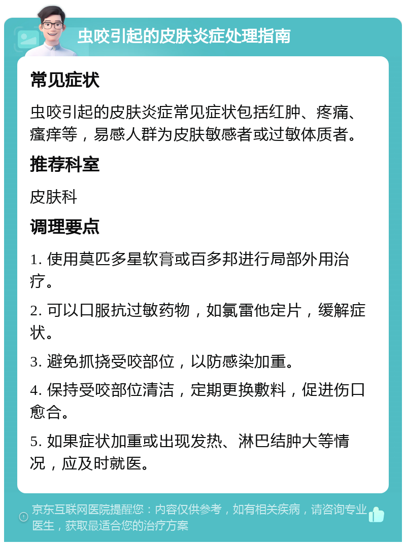 虫咬引起的皮肤炎症处理指南 常见症状 虫咬引起的皮肤炎症常见症状包括红肿、疼痛、瘙痒等，易感人群为皮肤敏感者或过敏体质者。 推荐科室 皮肤科 调理要点 1. 使用莫匹多星软膏或百多邦进行局部外用治疗。 2. 可以口服抗过敏药物，如氯雷他定片，缓解症状。 3. 避免抓挠受咬部位，以防感染加重。 4. 保持受咬部位清洁，定期更换敷料，促进伤口愈合。 5. 如果症状加重或出现发热、淋巴结肿大等情况，应及时就医。