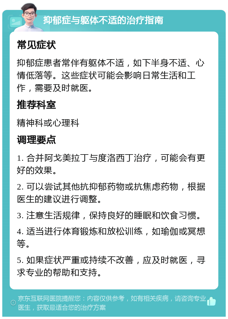 抑郁症与躯体不适的治疗指南 常见症状 抑郁症患者常伴有躯体不适，如下半身不适、心情低落等。这些症状可能会影响日常生活和工作，需要及时就医。 推荐科室 精神科或心理科 调理要点 1. 合并阿戈美拉丁与度洛西丁治疗，可能会有更好的效果。 2. 可以尝试其他抗抑郁药物或抗焦虑药物，根据医生的建议进行调整。 3. 注意生活规律，保持良好的睡眠和饮食习惯。 4. 适当进行体育锻炼和放松训练，如瑜伽或冥想等。 5. 如果症状严重或持续不改善，应及时就医，寻求专业的帮助和支持。