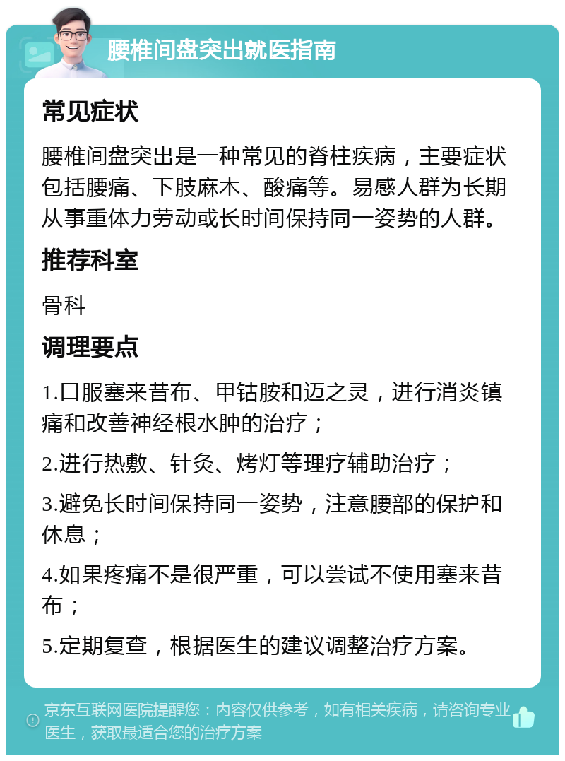 腰椎间盘突出就医指南 常见症状 腰椎间盘突出是一种常见的脊柱疾病，主要症状包括腰痛、下肢麻木、酸痛等。易感人群为长期从事重体力劳动或长时间保持同一姿势的人群。 推荐科室 骨科 调理要点 1.口服塞来昔布、甲钴胺和迈之灵，进行消炎镇痛和改善神经根水肿的治疗； 2.进行热敷、针灸、烤灯等理疗辅助治疗； 3.避免长时间保持同一姿势，注意腰部的保护和休息； 4.如果疼痛不是很严重，可以尝试不使用塞来昔布； 5.定期复查，根据医生的建议调整治疗方案。