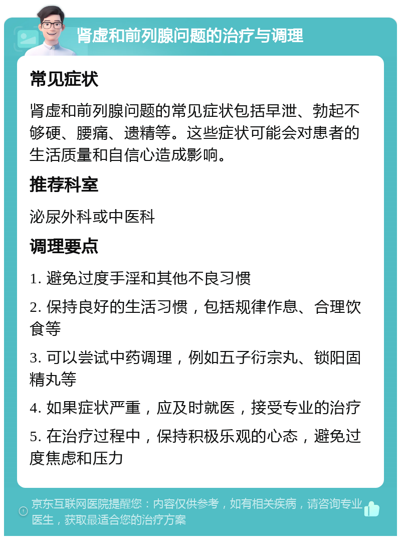 肾虚和前列腺问题的治疗与调理 常见症状 肾虚和前列腺问题的常见症状包括早泄、勃起不够硬、腰痛、遗精等。这些症状可能会对患者的生活质量和自信心造成影响。 推荐科室 泌尿外科或中医科 调理要点 1. 避免过度手淫和其他不良习惯 2. 保持良好的生活习惯，包括规律作息、合理饮食等 3. 可以尝试中药调理，例如五子衍宗丸、锁阳固精丸等 4. 如果症状严重，应及时就医，接受专业的治疗 5. 在治疗过程中，保持积极乐观的心态，避免过度焦虑和压力