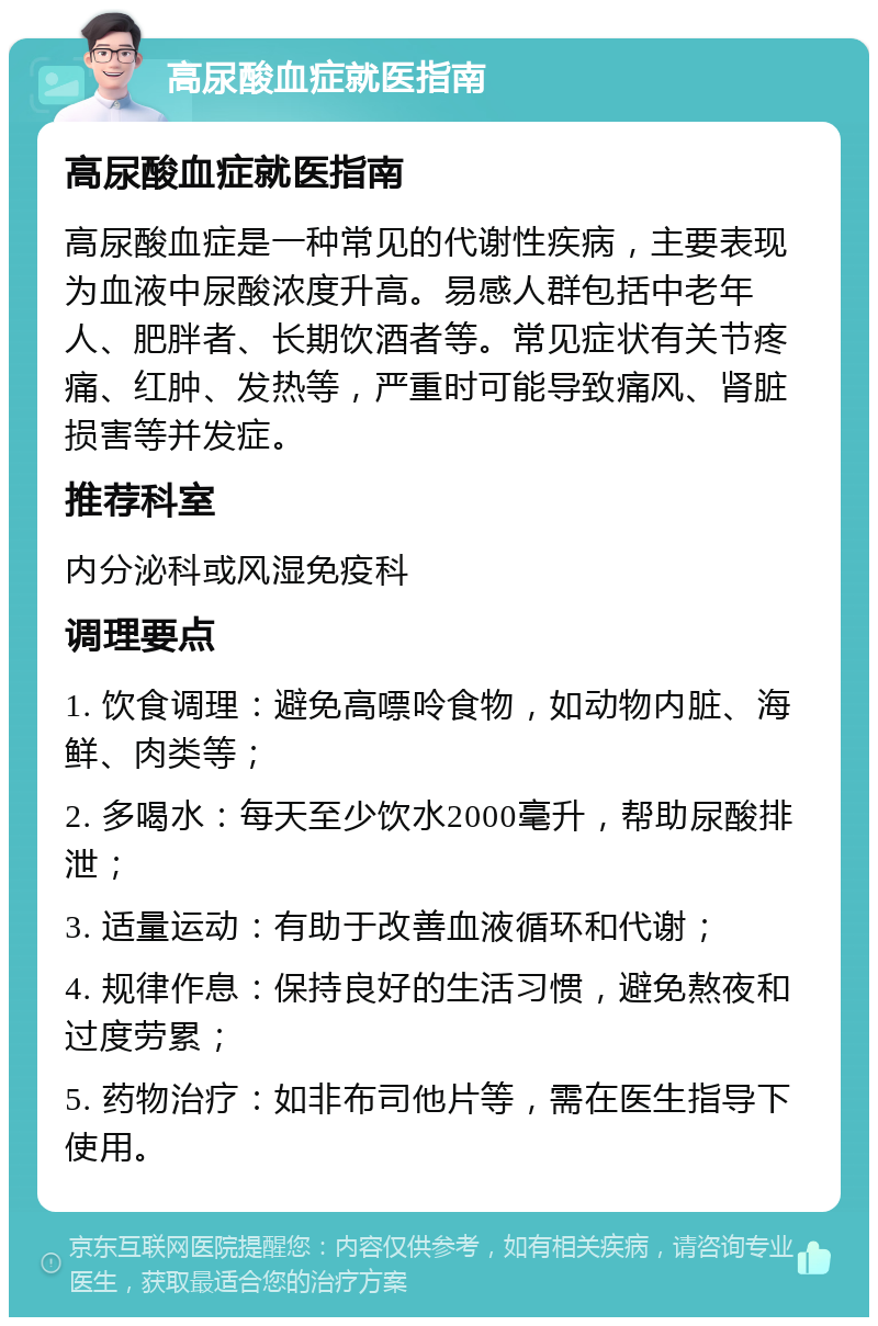 高尿酸血症就医指南 高尿酸血症就医指南 高尿酸血症是一种常见的代谢性疾病，主要表现为血液中尿酸浓度升高。易感人群包括中老年人、肥胖者、长期饮酒者等。常见症状有关节疼痛、红肿、发热等，严重时可能导致痛风、肾脏损害等并发症。 推荐科室 内分泌科或风湿免疫科 调理要点 1. 饮食调理：避免高嘌呤食物，如动物内脏、海鲜、肉类等； 2. 多喝水：每天至少饮水2000毫升，帮助尿酸排泄； 3. 适量运动：有助于改善血液循环和代谢； 4. 规律作息：保持良好的生活习惯，避免熬夜和过度劳累； 5. 药物治疗：如非布司他片等，需在医生指导下使用。