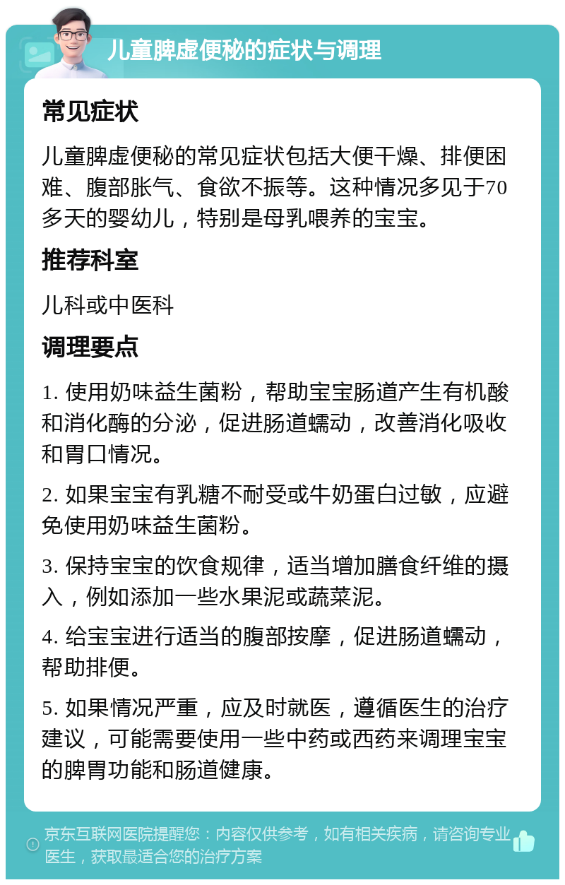 儿童脾虚便秘的症状与调理 常见症状 儿童脾虚便秘的常见症状包括大便干燥、排便困难、腹部胀气、食欲不振等。这种情况多见于70多天的婴幼儿，特别是母乳喂养的宝宝。 推荐科室 儿科或中医科 调理要点 1. 使用奶味益生菌粉，帮助宝宝肠道产生有机酸和消化酶的分泌，促进肠道蠕动，改善消化吸收和胃口情况。 2. 如果宝宝有乳糖不耐受或牛奶蛋白过敏，应避免使用奶味益生菌粉。 3. 保持宝宝的饮食规律，适当增加膳食纤维的摄入，例如添加一些水果泥或蔬菜泥。 4. 给宝宝进行适当的腹部按摩，促进肠道蠕动，帮助排便。 5. 如果情况严重，应及时就医，遵循医生的治疗建议，可能需要使用一些中药或西药来调理宝宝的脾胃功能和肠道健康。