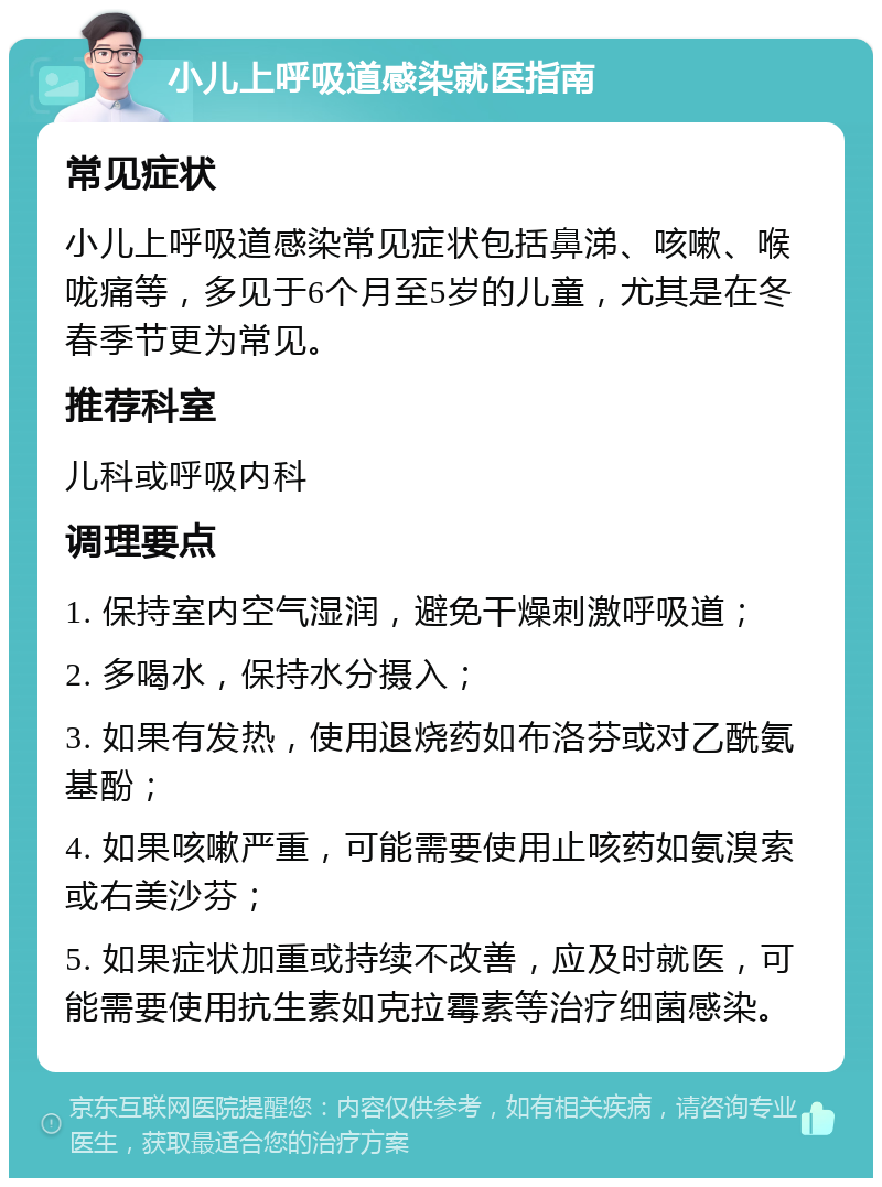 小儿上呼吸道感染就医指南 常见症状 小儿上呼吸道感染常见症状包括鼻涕、咳嗽、喉咙痛等，多见于6个月至5岁的儿童，尤其是在冬春季节更为常见。 推荐科室 儿科或呼吸内科 调理要点 1. 保持室内空气湿润，避免干燥刺激呼吸道； 2. 多喝水，保持水分摄入； 3. 如果有发热，使用退烧药如布洛芬或对乙酰氨基酚； 4. 如果咳嗽严重，可能需要使用止咳药如氨溴索或右美沙芬； 5. 如果症状加重或持续不改善，应及时就医，可能需要使用抗生素如克拉霉素等治疗细菌感染。