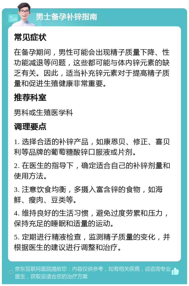 男士备孕补锌指南 常见症状 在备孕期间，男性可能会出现精子质量下降、性功能减退等问题，这些都可能与体内锌元素的缺乏有关。因此，适当补充锌元素对于提高精子质量和促进生殖健康非常重要。 推荐科室 男科或生殖医学科 调理要点 1. 选择合适的补锌产品，如康恩贝、修正、喜贝利等品牌的葡萄糖酸锌口服液或片剂。 2. 在医生的指导下，确定适合自己的补锌剂量和使用方法。 3. 注意饮食均衡，多摄入富含锌的食物，如海鲜、瘦肉、豆类等。 4. 维持良好的生活习惯，避免过度劳累和压力，保持充足的睡眠和适量的运动。 5. 定期进行精液检查，监测精子质量的变化，并根据医生的建议进行调整和治疗。