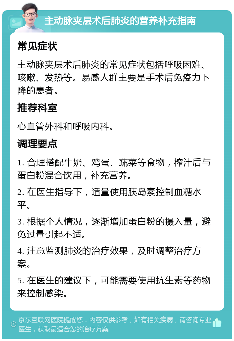 主动脉夹层术后肺炎的营养补充指南 常见症状 主动脉夹层术后肺炎的常见症状包括呼吸困难、咳嗽、发热等。易感人群主要是手术后免疫力下降的患者。 推荐科室 心血管外科和呼吸内科。 调理要点 1. 合理搭配牛奶、鸡蛋、蔬菜等食物，榨汁后与蛋白粉混合饮用，补充营养。 2. 在医生指导下，适量使用胰岛素控制血糖水平。 3. 根据个人情况，逐渐增加蛋白粉的摄入量，避免过量引起不适。 4. 注意监测肺炎的治疗效果，及时调整治疗方案。 5. 在医生的建议下，可能需要使用抗生素等药物来控制感染。