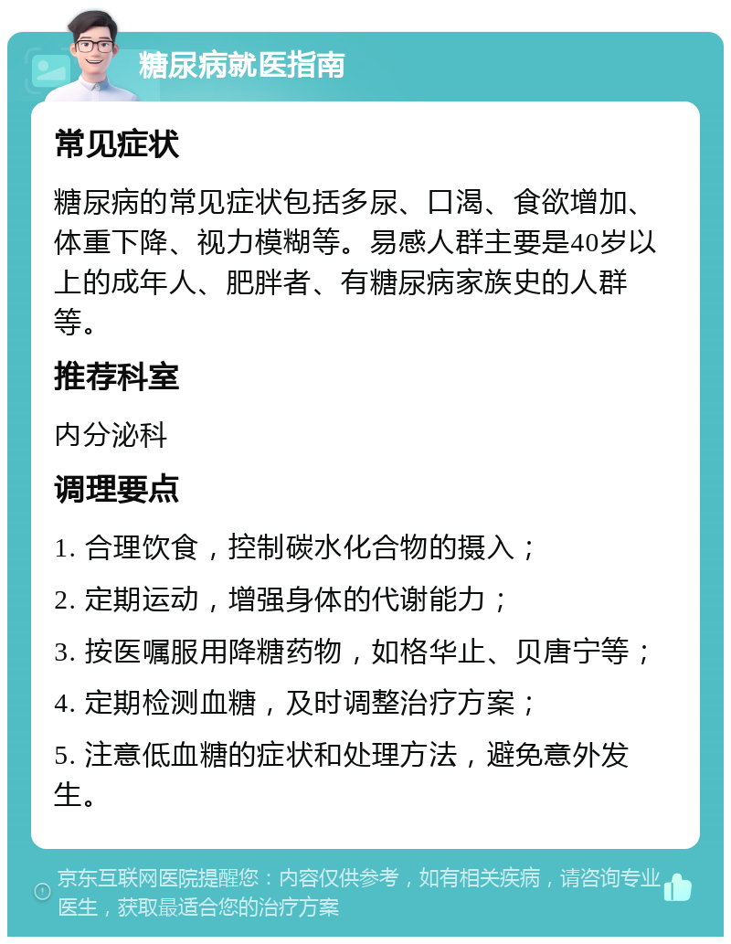 糖尿病就医指南 常见症状 糖尿病的常见症状包括多尿、口渴、食欲增加、体重下降、视力模糊等。易感人群主要是40岁以上的成年人、肥胖者、有糖尿病家族史的人群等。 推荐科室 内分泌科 调理要点 1. 合理饮食，控制碳水化合物的摄入； 2. 定期运动，增强身体的代谢能力； 3. 按医嘱服用降糖药物，如格华止、贝唐宁等； 4. 定期检测血糖，及时调整治疗方案； 5. 注意低血糖的症状和处理方法，避免意外发生。