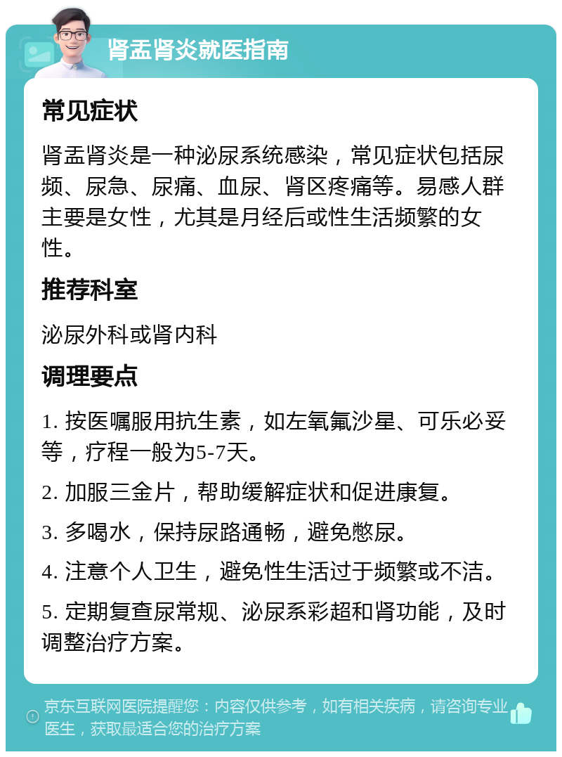 肾盂肾炎就医指南 常见症状 肾盂肾炎是一种泌尿系统感染，常见症状包括尿频、尿急、尿痛、血尿、肾区疼痛等。易感人群主要是女性，尤其是月经后或性生活频繁的女性。 推荐科室 泌尿外科或肾内科 调理要点 1. 按医嘱服用抗生素，如左氧氟沙星、可乐必妥等，疗程一般为5-7天。 2. 加服三金片，帮助缓解症状和促进康复。 3. 多喝水，保持尿路通畅，避免憋尿。 4. 注意个人卫生，避免性生活过于频繁或不洁。 5. 定期复查尿常规、泌尿系彩超和肾功能，及时调整治疗方案。