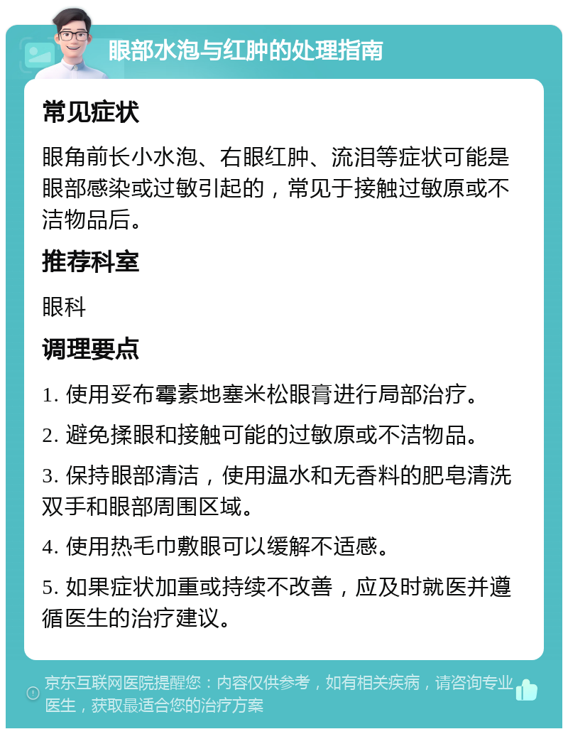 眼部水泡与红肿的处理指南 常见症状 眼角前长小水泡、右眼红肿、流泪等症状可能是眼部感染或过敏引起的，常见于接触过敏原或不洁物品后。 推荐科室 眼科 调理要点 1. 使用妥布霉素地塞米松眼膏进行局部治疗。 2. 避免揉眼和接触可能的过敏原或不洁物品。 3. 保持眼部清洁，使用温水和无香料的肥皂清洗双手和眼部周围区域。 4. 使用热毛巾敷眼可以缓解不适感。 5. 如果症状加重或持续不改善，应及时就医并遵循医生的治疗建议。