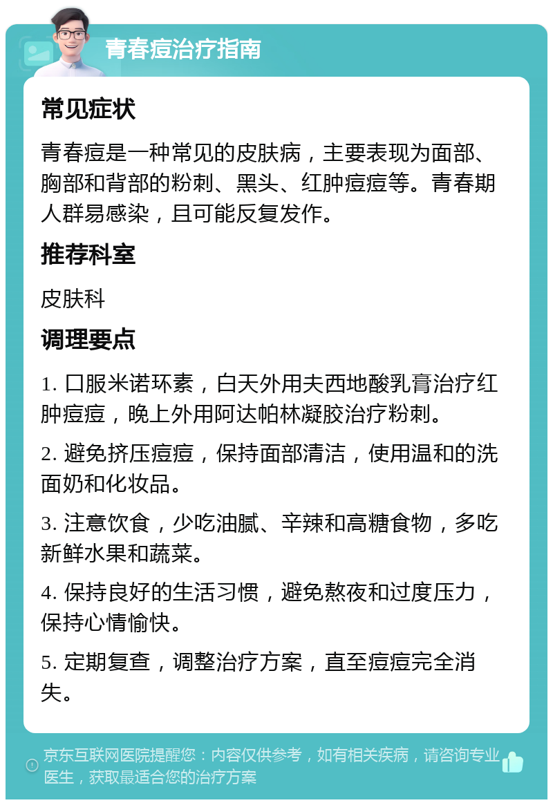 青春痘治疗指南 常见症状 青春痘是一种常见的皮肤病，主要表现为面部、胸部和背部的粉刺、黑头、红肿痘痘等。青春期人群易感染，且可能反复发作。 推荐科室 皮肤科 调理要点 1. 口服米诺环素，白天外用夫西地酸乳膏治疗红肿痘痘，晚上外用阿达帕林凝胶治疗粉刺。 2. 避免挤压痘痘，保持面部清洁，使用温和的洗面奶和化妆品。 3. 注意饮食，少吃油腻、辛辣和高糖食物，多吃新鲜水果和蔬菜。 4. 保持良好的生活习惯，避免熬夜和过度压力，保持心情愉快。 5. 定期复查，调整治疗方案，直至痘痘完全消失。