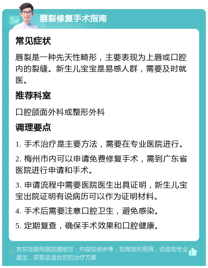 唇裂修复手术指南 常见症状 唇裂是一种先天性畸形，主要表现为上唇或口腔内的裂缝。新生儿宝宝是易感人群，需要及时就医。 推荐科室 口腔颌面外科或整形外科 调理要点 1. 手术治疗是主要方法，需要在专业医院进行。 2. 梅州市内可以申请免费修复手术，需到广东省医院进行申请和手术。 3. 申请流程中需要医院医生出具证明，新生儿宝宝出院证明有说病历可以作为证明材料。 4. 手术后需要注意口腔卫生，避免感染。 5. 定期复查，确保手术效果和口腔健康。