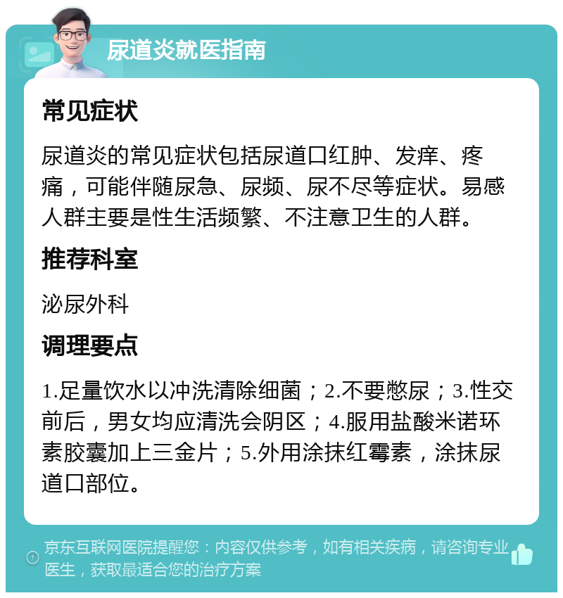 尿道炎就医指南 常见症状 尿道炎的常见症状包括尿道口红肿、发痒、疼痛，可能伴随尿急、尿频、尿不尽等症状。易感人群主要是性生活频繁、不注意卫生的人群。 推荐科室 泌尿外科 调理要点 1.足量饮水以冲洗清除细菌；2.不要憋尿；3.性交前后，男女均应清洗会阴区；4.服用盐酸米诺环素胶囊加上三金片；5.外用涂抹红霉素，涂抹尿道口部位。