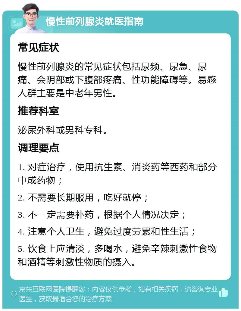 慢性前列腺炎就医指南 常见症状 慢性前列腺炎的常见症状包括尿频、尿急、尿痛、会阴部或下腹部疼痛、性功能障碍等。易感人群主要是中老年男性。 推荐科室 泌尿外科或男科专科。 调理要点 1. 对症治疗，使用抗生素、消炎药等西药和部分中成药物； 2. 不需要长期服用，吃好就停； 3. 不一定需要补药，根据个人情况决定； 4. 注意个人卫生，避免过度劳累和性生活； 5. 饮食上应清淡，多喝水，避免辛辣刺激性食物和酒精等刺激性物质的摄入。