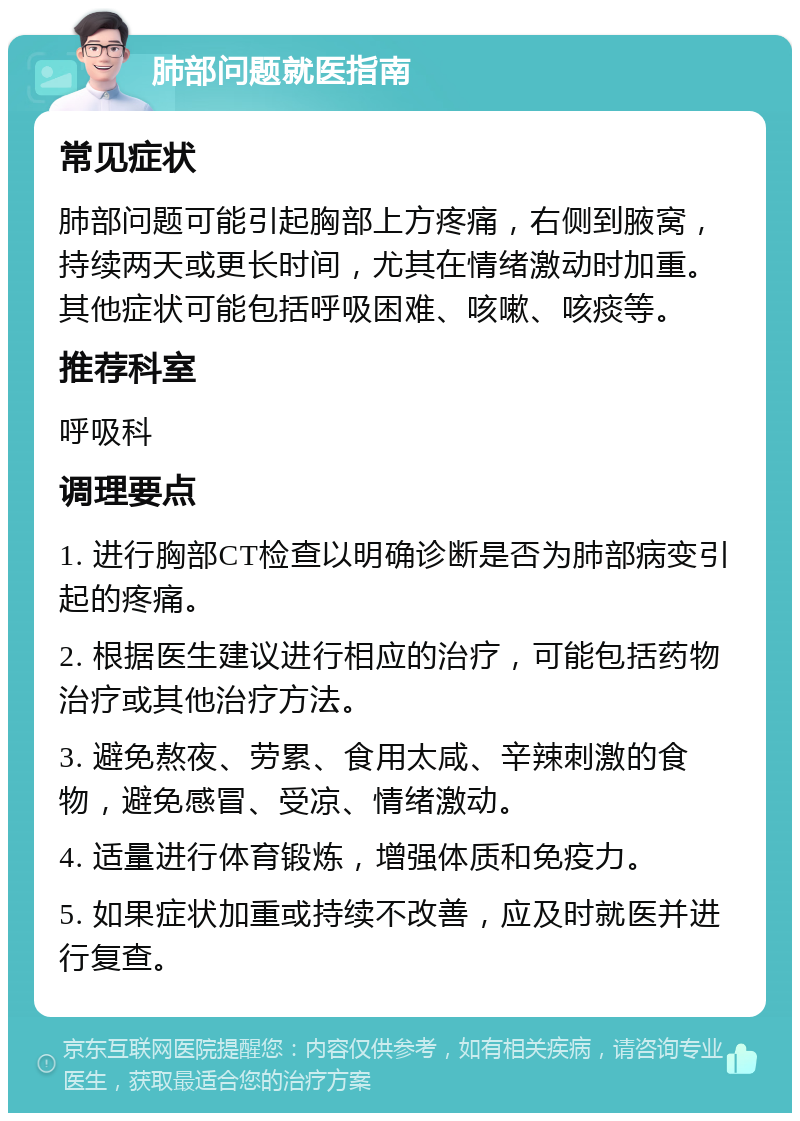 肺部问题就医指南 常见症状 肺部问题可能引起胸部上方疼痛，右侧到腋窝，持续两天或更长时间，尤其在情绪激动时加重。其他症状可能包括呼吸困难、咳嗽、咳痰等。 推荐科室 呼吸科 调理要点 1. 进行胸部CT检查以明确诊断是否为肺部病变引起的疼痛。 2. 根据医生建议进行相应的治疗，可能包括药物治疗或其他治疗方法。 3. 避免熬夜、劳累、食用太咸、辛辣刺激的食物，避免感冒、受凉、情绪激动。 4. 适量进行体育锻炼，增强体质和免疫力。 5. 如果症状加重或持续不改善，应及时就医并进行复查。