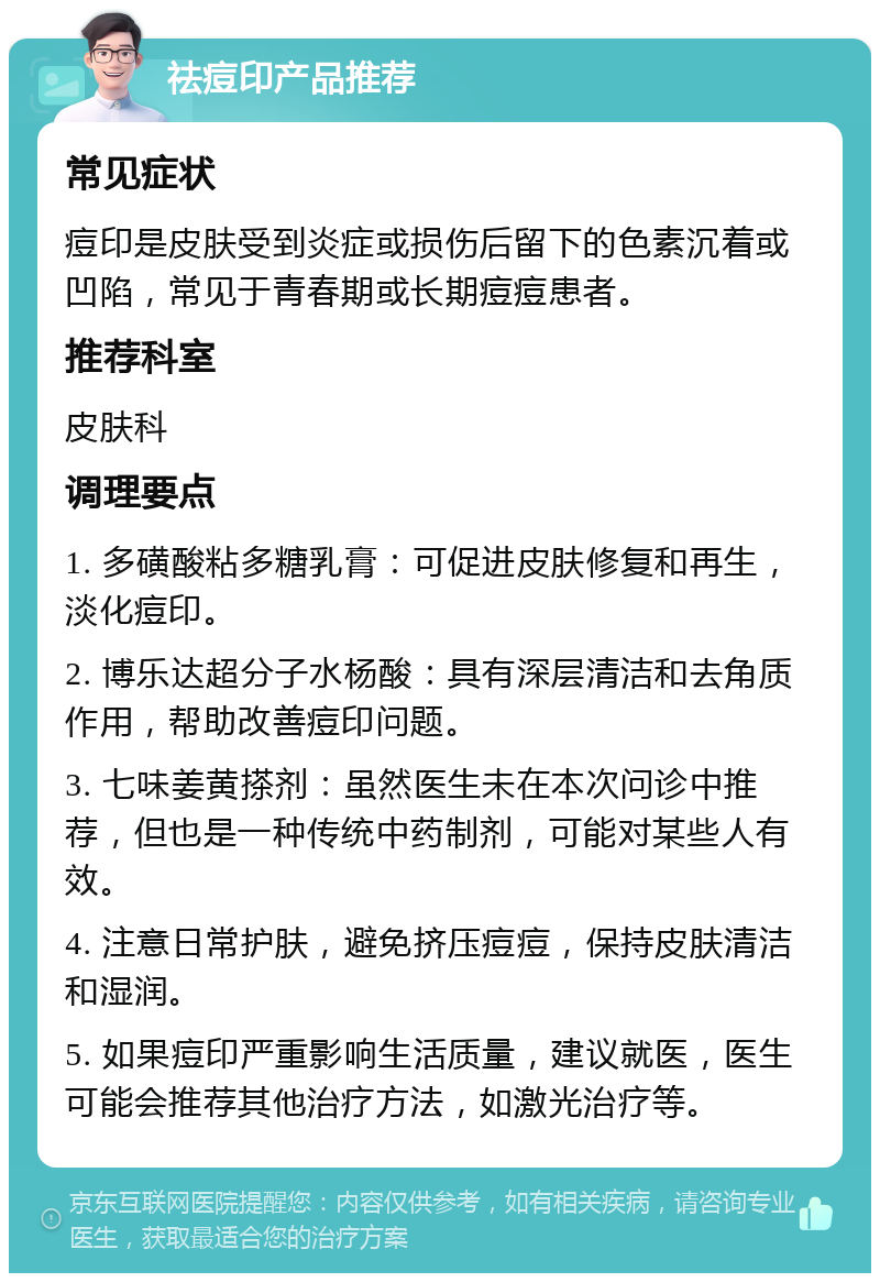 祛痘印产品推荐 常见症状 痘印是皮肤受到炎症或损伤后留下的色素沉着或凹陷，常见于青春期或长期痘痘患者。 推荐科室 皮肤科 调理要点 1. 多磺酸粘多糖乳膏：可促进皮肤修复和再生，淡化痘印。 2. 博乐达超分子水杨酸：具有深层清洁和去角质作用，帮助改善痘印问题。 3. 七味姜黄搽剂：虽然医生未在本次问诊中推荐，但也是一种传统中药制剂，可能对某些人有效。 4. 注意日常护肤，避免挤压痘痘，保持皮肤清洁和湿润。 5. 如果痘印严重影响生活质量，建议就医，医生可能会推荐其他治疗方法，如激光治疗等。