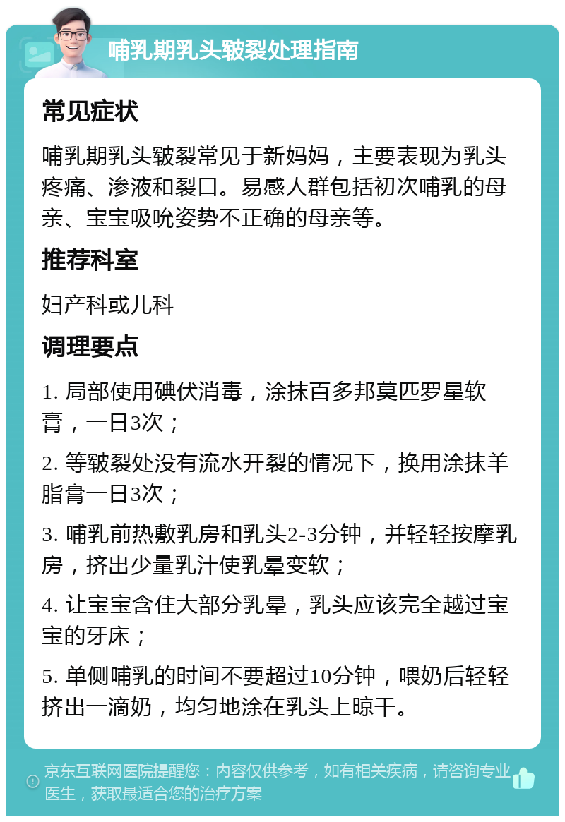 哺乳期乳头皲裂处理指南 常见症状 哺乳期乳头皲裂常见于新妈妈，主要表现为乳头疼痛、渗液和裂口。易感人群包括初次哺乳的母亲、宝宝吸吮姿势不正确的母亲等。 推荐科室 妇产科或儿科 调理要点 1. 局部使用碘伏消毒，涂抹百多邦莫匹罗星软膏，一日3次； 2. 等皲裂处没有流水开裂的情况下，换用涂抹羊脂膏一日3次； 3. 哺乳前热敷乳房和乳头2-3分钟，并轻轻按摩乳房，挤出少量乳汁使乳晕变软； 4. 让宝宝含住大部分乳晕，乳头应该完全越过宝宝的牙床； 5. 单侧哺乳的时间不要超过10分钟，喂奶后轻轻挤出一滴奶，均匀地涂在乳头上晾干。