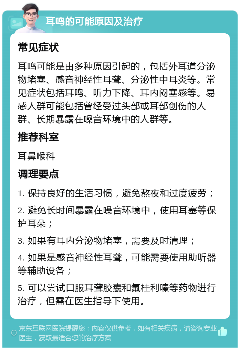 耳鸣的可能原因及治疗 常见症状 耳鸣可能是由多种原因引起的，包括外耳道分泌物堵塞、感音神经性耳聋、分泌性中耳炎等。常见症状包括耳鸣、听力下降、耳内闷塞感等。易感人群可能包括曾经受过头部或耳部创伤的人群、长期暴露在噪音环境中的人群等。 推荐科室 耳鼻喉科 调理要点 1. 保持良好的生活习惯，避免熬夜和过度疲劳； 2. 避免长时间暴露在噪音环境中，使用耳塞等保护耳朵； 3. 如果有耳内分泌物堵塞，需要及时清理； 4. 如果是感音神经性耳聋，可能需要使用助听器等辅助设备； 5. 可以尝试口服耳聋胶囊和氟桂利嗪等药物进行治疗，但需在医生指导下使用。