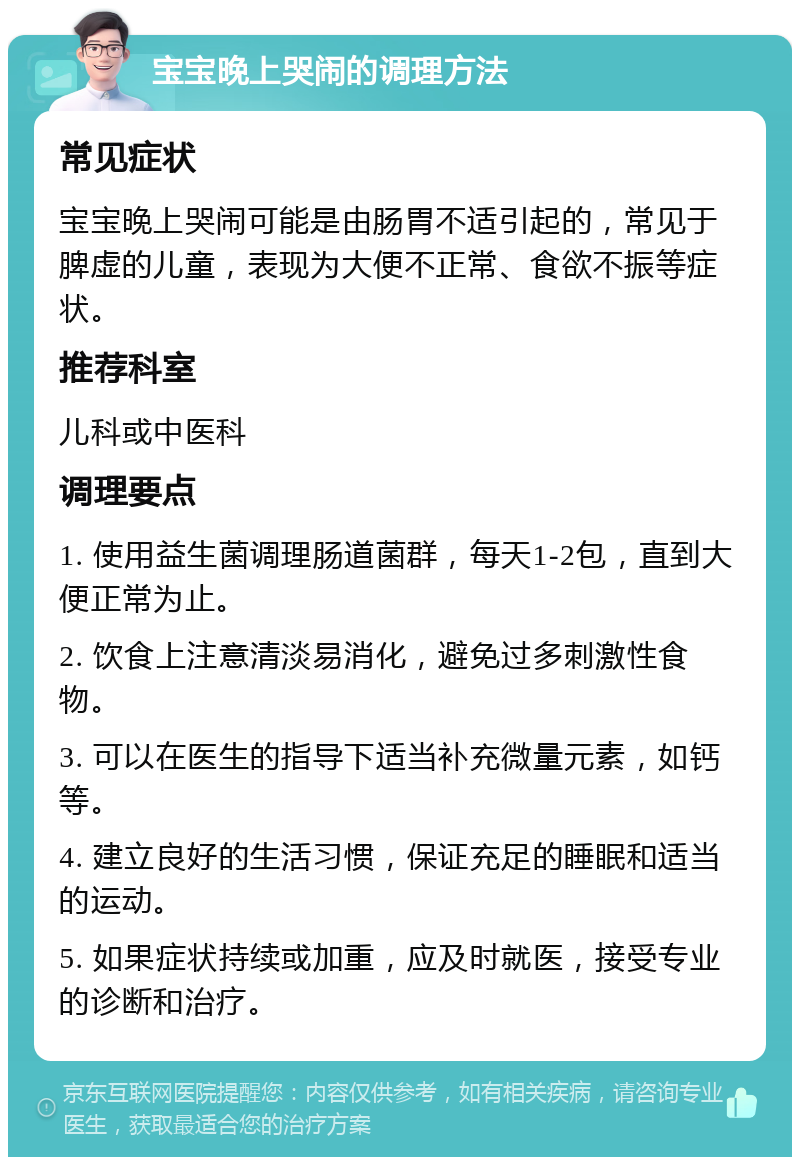 宝宝晚上哭闹的调理方法 常见症状 宝宝晚上哭闹可能是由肠胃不适引起的，常见于脾虚的儿童，表现为大便不正常、食欲不振等症状。 推荐科室 儿科或中医科 调理要点 1. 使用益生菌调理肠道菌群，每天1-2包，直到大便正常为止。 2. 饮食上注意清淡易消化，避免过多刺激性食物。 3. 可以在医生的指导下适当补充微量元素，如钙等。 4. 建立良好的生活习惯，保证充足的睡眠和适当的运动。 5. 如果症状持续或加重，应及时就医，接受专业的诊断和治疗。