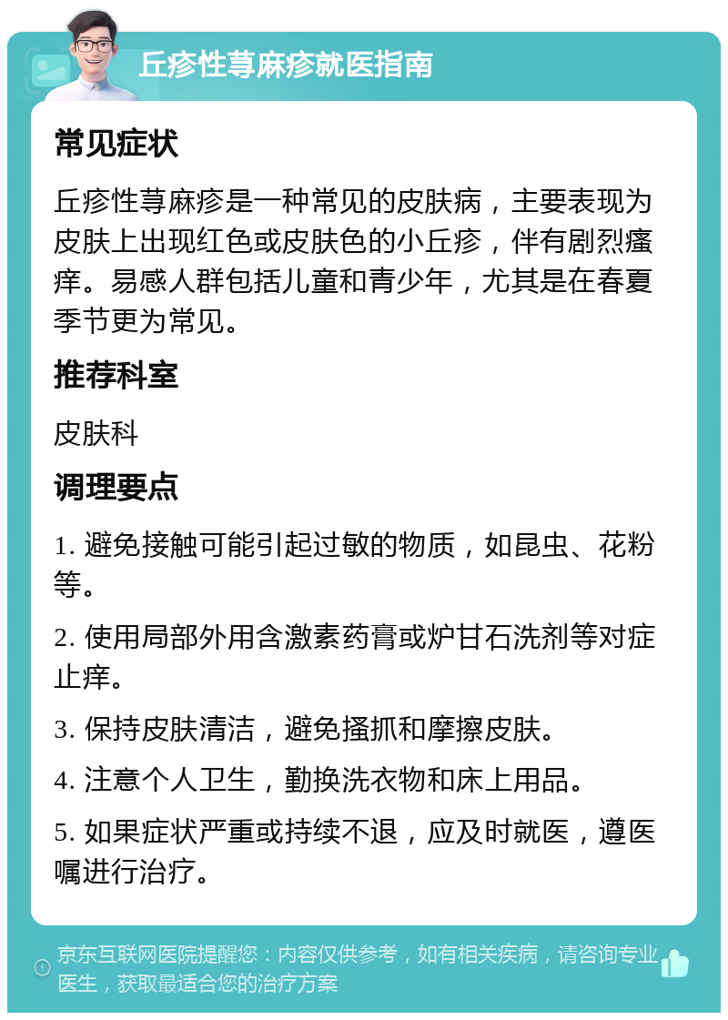 丘疹性荨麻疹就医指南 常见症状 丘疹性荨麻疹是一种常见的皮肤病，主要表现为皮肤上出现红色或皮肤色的小丘疹，伴有剧烈瘙痒。易感人群包括儿童和青少年，尤其是在春夏季节更为常见。 推荐科室 皮肤科 调理要点 1. 避免接触可能引起过敏的物质，如昆虫、花粉等。 2. 使用局部外用含激素药膏或炉甘石洗剂等对症止痒。 3. 保持皮肤清洁，避免搔抓和摩擦皮肤。 4. 注意个人卫生，勤换洗衣物和床上用品。 5. 如果症状严重或持续不退，应及时就医，遵医嘱进行治疗。