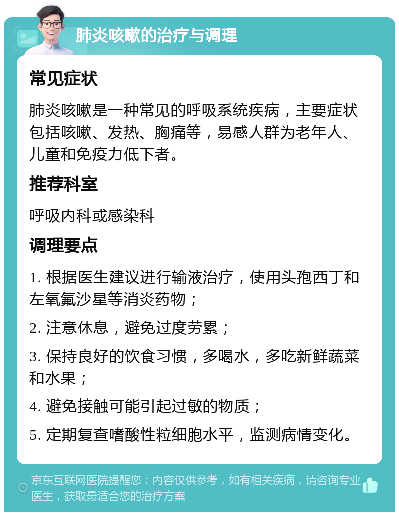 肺炎咳嗽的治疗与调理 常见症状 肺炎咳嗽是一种常见的呼吸系统疾病，主要症状包括咳嗽、发热、胸痛等，易感人群为老年人、儿童和免疫力低下者。 推荐科室 呼吸内科或感染科 调理要点 1. 根据医生建议进行输液治疗，使用头孢西丁和左氧氟沙星等消炎药物； 2. 注意休息，避免过度劳累； 3. 保持良好的饮食习惯，多喝水，多吃新鲜蔬菜和水果； 4. 避免接触可能引起过敏的物质； 5. 定期复查嗜酸性粒细胞水平，监测病情变化。