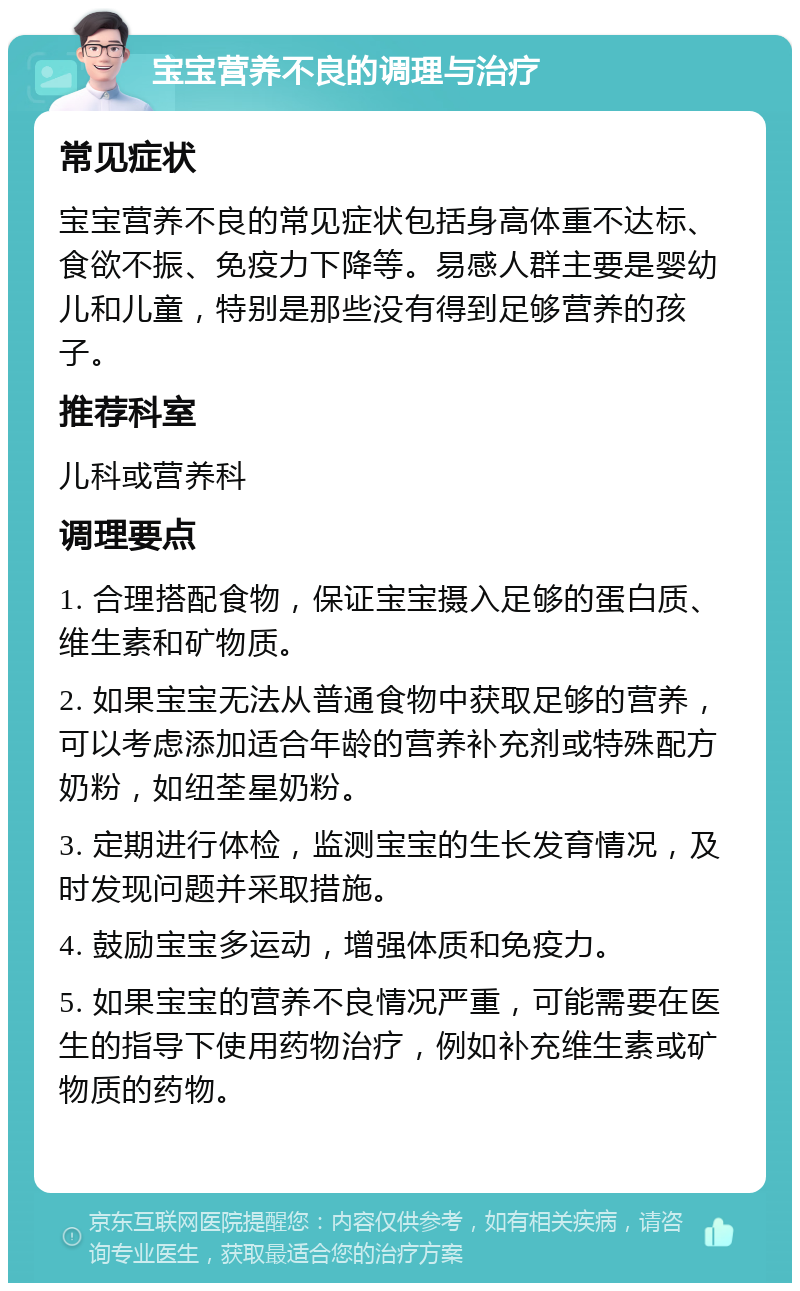 宝宝营养不良的调理与治疗 常见症状 宝宝营养不良的常见症状包括身高体重不达标、食欲不振、免疫力下降等。易感人群主要是婴幼儿和儿童，特别是那些没有得到足够营养的孩子。 推荐科室 儿科或营养科 调理要点 1. 合理搭配食物，保证宝宝摄入足够的蛋白质、维生素和矿物质。 2. 如果宝宝无法从普通食物中获取足够的营养，可以考虑添加适合年龄的营养补充剂或特殊配方奶粉，如纽荃星奶粉。 3. 定期进行体检，监测宝宝的生长发育情况，及时发现问题并采取措施。 4. 鼓励宝宝多运动，增强体质和免疫力。 5. 如果宝宝的营养不良情况严重，可能需要在医生的指导下使用药物治疗，例如补充维生素或矿物质的药物。