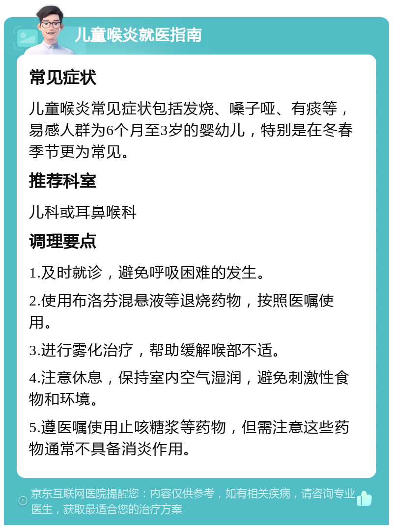 儿童喉炎就医指南 常见症状 儿童喉炎常见症状包括发烧、嗓子哑、有痰等，易感人群为6个月至3岁的婴幼儿，特别是在冬春季节更为常见。 推荐科室 儿科或耳鼻喉科 调理要点 1.及时就诊，避免呼吸困难的发生。 2.使用布洛芬混悬液等退烧药物，按照医嘱使用。 3.进行雾化治疗，帮助缓解喉部不适。 4.注意休息，保持室内空气湿润，避免刺激性食物和环境。 5.遵医嘱使用止咳糖浆等药物，但需注意这些药物通常不具备消炎作用。