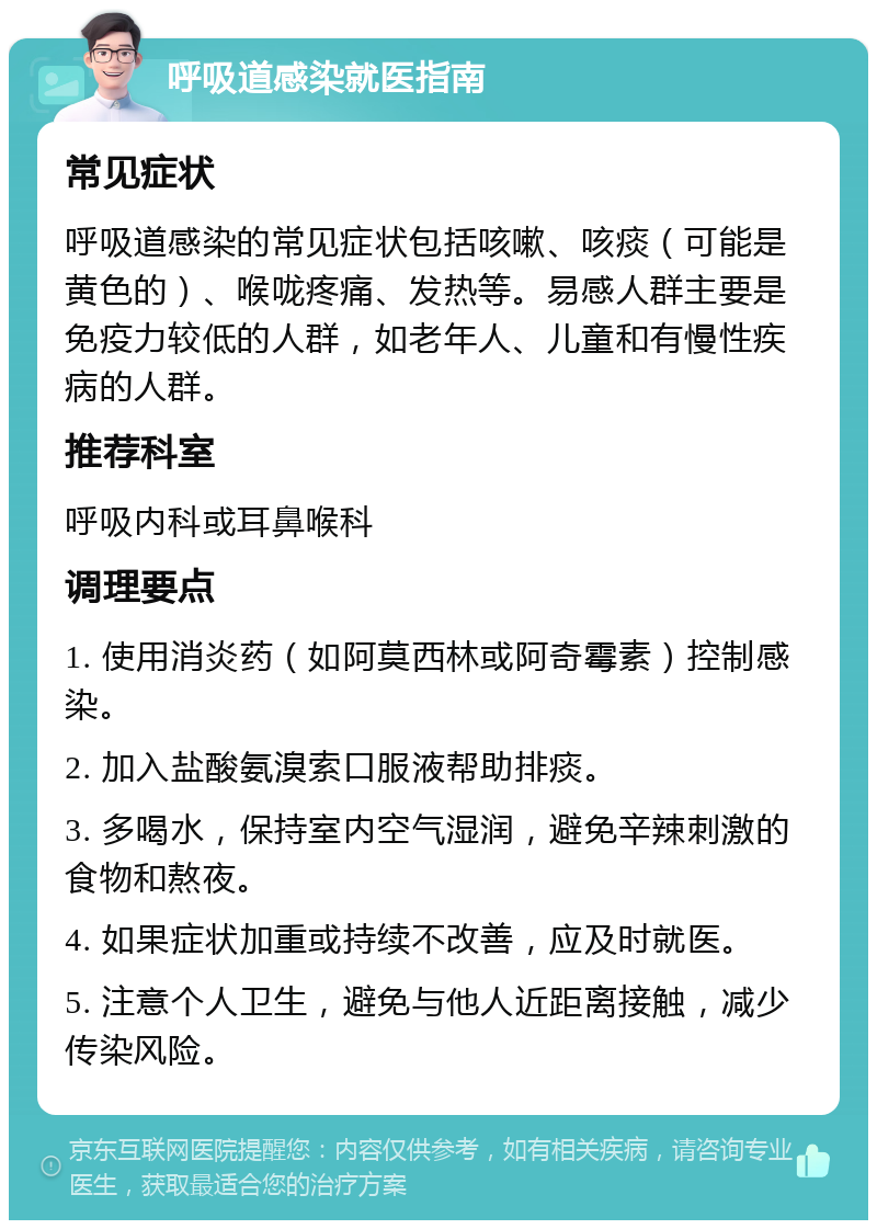 呼吸道感染就医指南 常见症状 呼吸道感染的常见症状包括咳嗽、咳痰（可能是黄色的）、喉咙疼痛、发热等。易感人群主要是免疫力较低的人群，如老年人、儿童和有慢性疾病的人群。 推荐科室 呼吸内科或耳鼻喉科 调理要点 1. 使用消炎药（如阿莫西林或阿奇霉素）控制感染。 2. 加入盐酸氨溴索口服液帮助排痰。 3. 多喝水，保持室内空气湿润，避免辛辣刺激的食物和熬夜。 4. 如果症状加重或持续不改善，应及时就医。 5. 注意个人卫生，避免与他人近距离接触，减少传染风险。