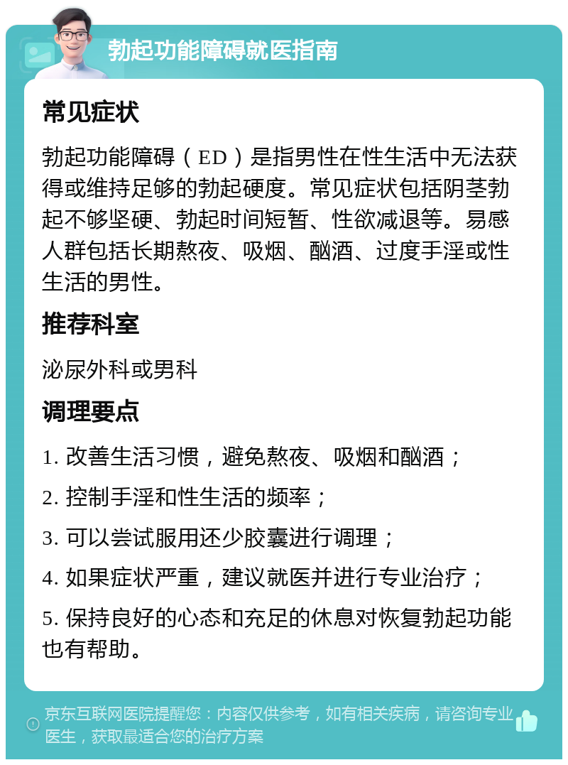 勃起功能障碍就医指南 常见症状 勃起功能障碍（ED）是指男性在性生活中无法获得或维持足够的勃起硬度。常见症状包括阴茎勃起不够坚硬、勃起时间短暂、性欲减退等。易感人群包括长期熬夜、吸烟、酗酒、过度手淫或性生活的男性。 推荐科室 泌尿外科或男科 调理要点 1. 改善生活习惯，避免熬夜、吸烟和酗酒； 2. 控制手淫和性生活的频率； 3. 可以尝试服用还少胶囊进行调理； 4. 如果症状严重，建议就医并进行专业治疗； 5. 保持良好的心态和充足的休息对恢复勃起功能也有帮助。