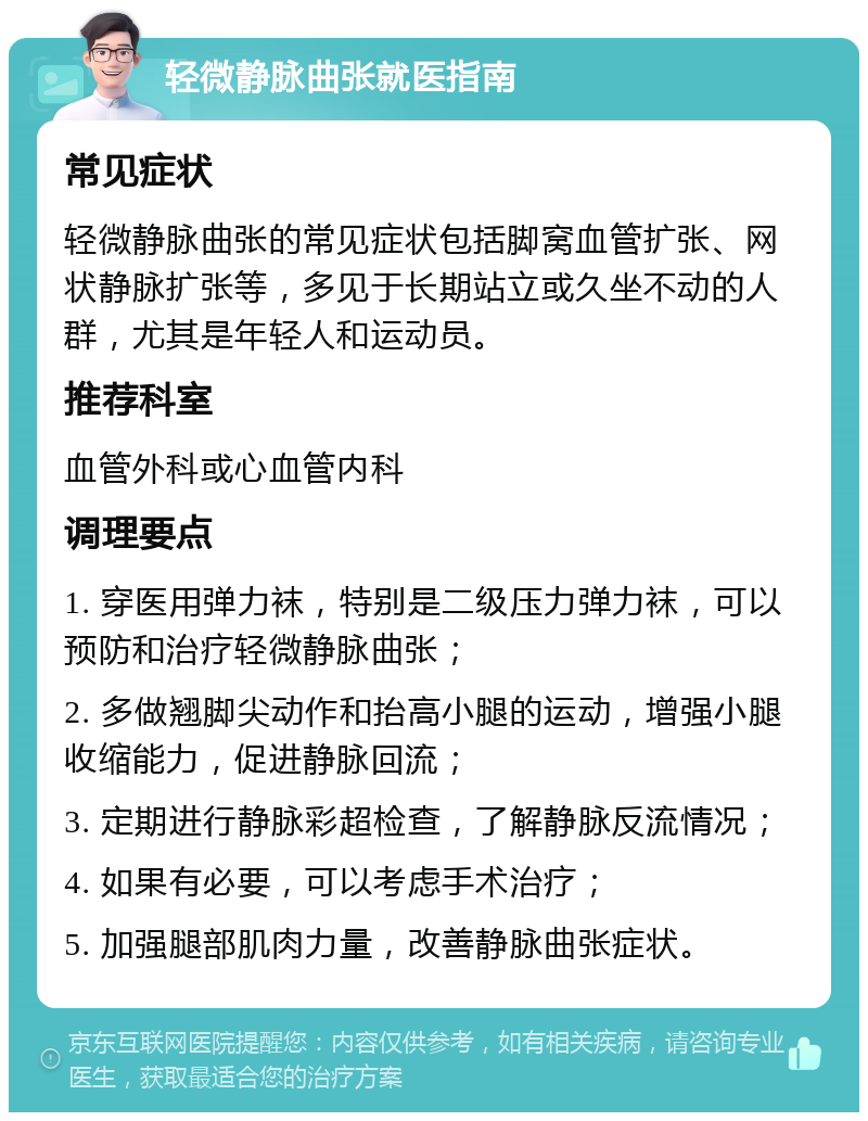 轻微静脉曲张就医指南 常见症状 轻微静脉曲张的常见症状包括脚窝血管扩张、网状静脉扩张等，多见于长期站立或久坐不动的人群，尤其是年轻人和运动员。 推荐科室 血管外科或心血管内科 调理要点 1. 穿医用弹力袜，特别是二级压力弹力袜，可以预防和治疗轻微静脉曲张； 2. 多做翘脚尖动作和抬高小腿的运动，增强小腿收缩能力，促进静脉回流； 3. 定期进行静脉彩超检查，了解静脉反流情况； 4. 如果有必要，可以考虑手术治疗； 5. 加强腿部肌肉力量，改善静脉曲张症状。