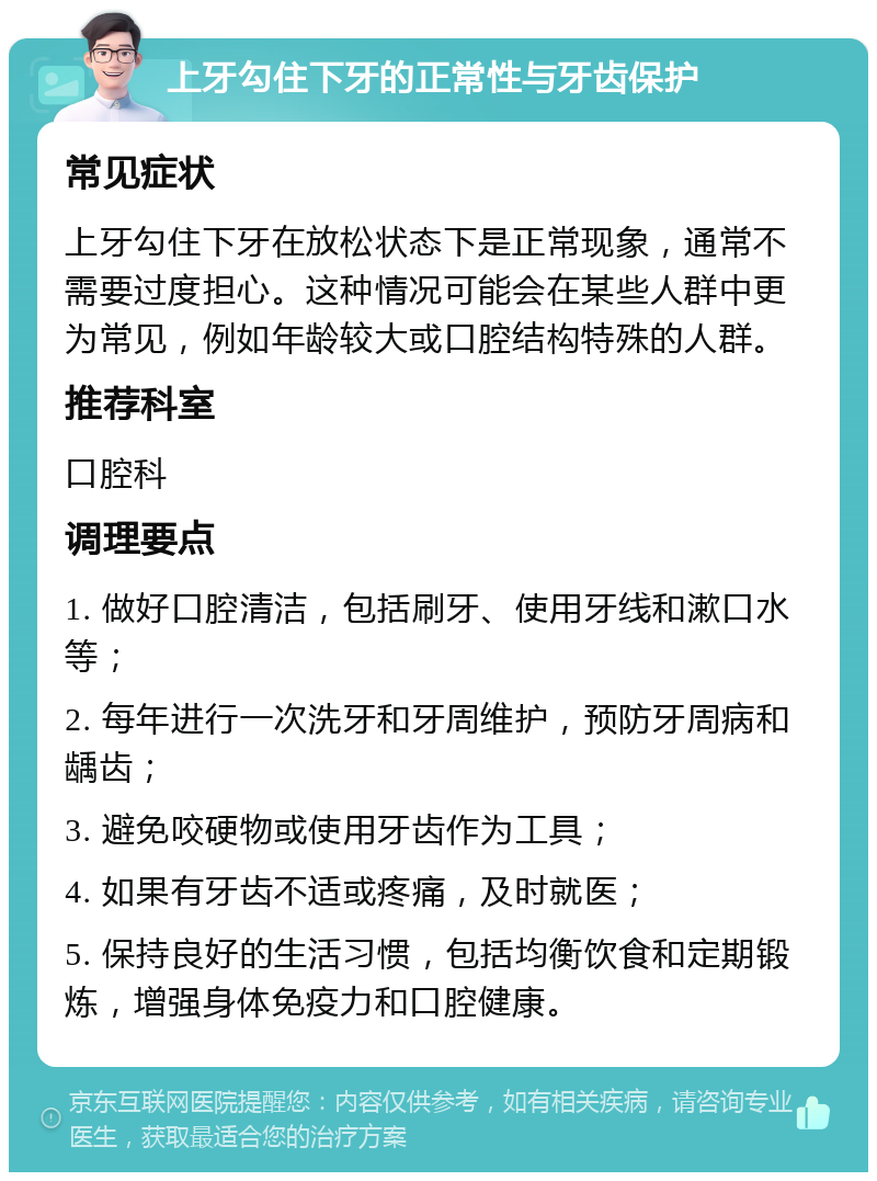 上牙勾住下牙的正常性与牙齿保护 常见症状 上牙勾住下牙在放松状态下是正常现象，通常不需要过度担心。这种情况可能会在某些人群中更为常见，例如年龄较大或口腔结构特殊的人群。 推荐科室 口腔科 调理要点 1. 做好口腔清洁，包括刷牙、使用牙线和漱口水等； 2. 每年进行一次洗牙和牙周维护，预防牙周病和龋齿； 3. 避免咬硬物或使用牙齿作为工具； 4. 如果有牙齿不适或疼痛，及时就医； 5. 保持良好的生活习惯，包括均衡饮食和定期锻炼，增强身体免疫力和口腔健康。