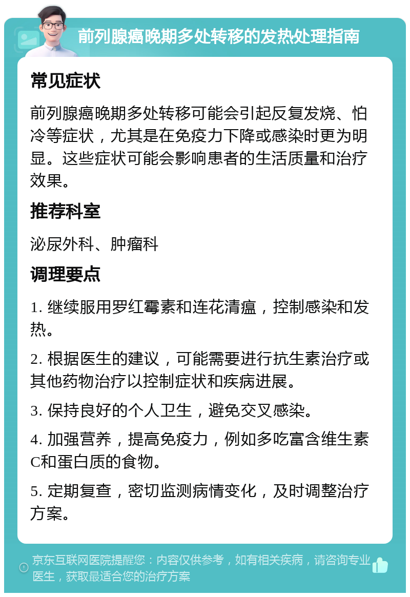 前列腺癌晚期多处转移的发热处理指南 常见症状 前列腺癌晚期多处转移可能会引起反复发烧、怕冷等症状，尤其是在免疫力下降或感染时更为明显。这些症状可能会影响患者的生活质量和治疗效果。 推荐科室 泌尿外科、肿瘤科 调理要点 1. 继续服用罗红霉素和连花清瘟，控制感染和发热。 2. 根据医生的建议，可能需要进行抗生素治疗或其他药物治疗以控制症状和疾病进展。 3. 保持良好的个人卫生，避免交叉感染。 4. 加强营养，提高免疫力，例如多吃富含维生素C和蛋白质的食物。 5. 定期复查，密切监测病情变化，及时调整治疗方案。