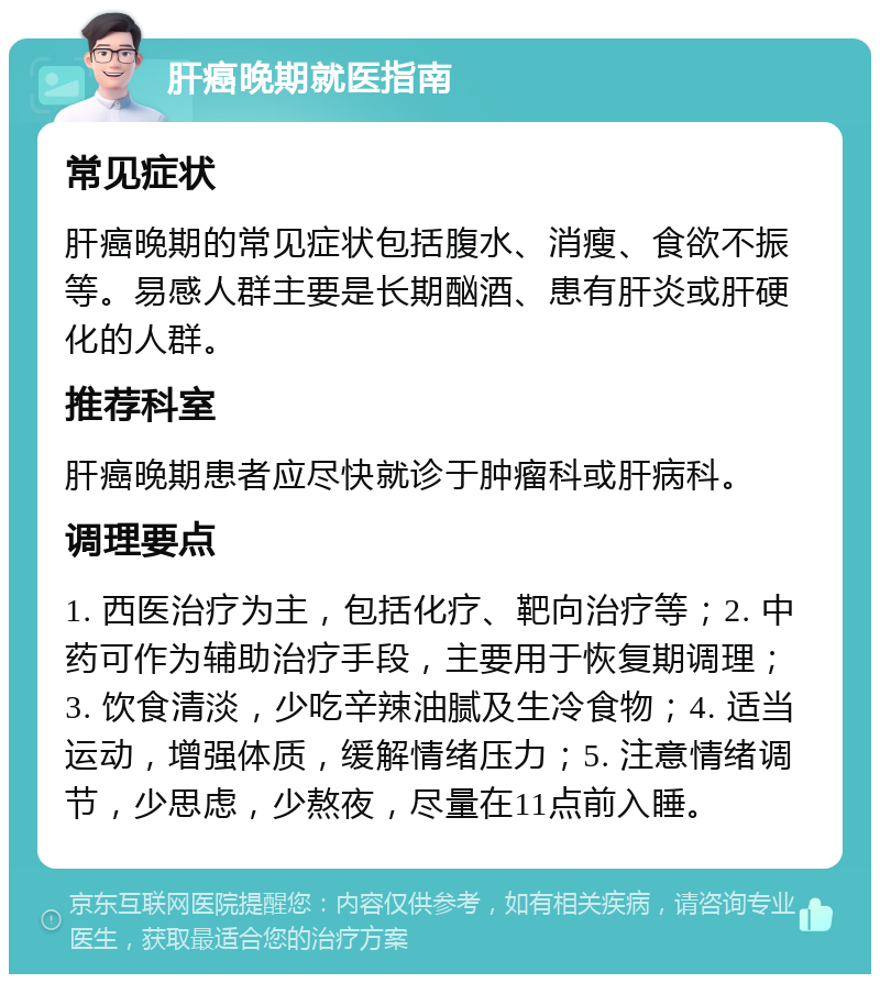 肝癌晚期就医指南 常见症状 肝癌晚期的常见症状包括腹水、消瘦、食欲不振等。易感人群主要是长期酗酒、患有肝炎或肝硬化的人群。 推荐科室 肝癌晚期患者应尽快就诊于肿瘤科或肝病科。 调理要点 1. 西医治疗为主，包括化疗、靶向治疗等；2. 中药可作为辅助治疗手段，主要用于恢复期调理；3. 饮食清淡，少吃辛辣油腻及生冷食物；4. 适当运动，增强体质，缓解情绪压力；5. 注意情绪调节，少思虑，少熬夜，尽量在11点前入睡。