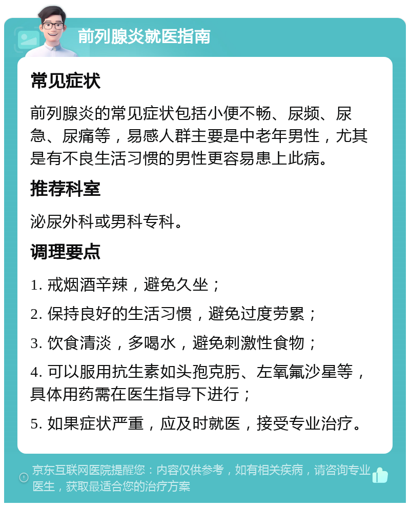 前列腺炎就医指南 常见症状 前列腺炎的常见症状包括小便不畅、尿频、尿急、尿痛等，易感人群主要是中老年男性，尤其是有不良生活习惯的男性更容易患上此病。 推荐科室 泌尿外科或男科专科。 调理要点 1. 戒烟酒辛辣，避免久坐； 2. 保持良好的生活习惯，避免过度劳累； 3. 饮食清淡，多喝水，避免刺激性食物； 4. 可以服用抗生素如头孢克肟、左氧氟沙星等，具体用药需在医生指导下进行； 5. 如果症状严重，应及时就医，接受专业治疗。