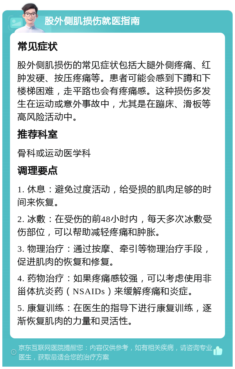 股外侧肌损伤就医指南 常见症状 股外侧肌损伤的常见症状包括大腿外侧疼痛、红肿发硬、按压疼痛等。患者可能会感到下蹲和下楼梯困难，走平路也会有疼痛感。这种损伤多发生在运动或意外事故中，尤其是在蹦床、滑板等高风险活动中。 推荐科室 骨科或运动医学科 调理要点 1. 休息：避免过度活动，给受损的肌肉足够的时间来恢复。 2. 冰敷：在受伤的前48小时内，每天多次冰敷受伤部位，可以帮助减轻疼痛和肿胀。 3. 物理治疗：通过按摩、牵引等物理治疗手段，促进肌肉的恢复和修复。 4. 药物治疗：如果疼痛感较强，可以考虑使用非甾体抗炎药（NSAIDs）来缓解疼痛和炎症。 5. 康复训练：在医生的指导下进行康复训练，逐渐恢复肌肉的力量和灵活性。