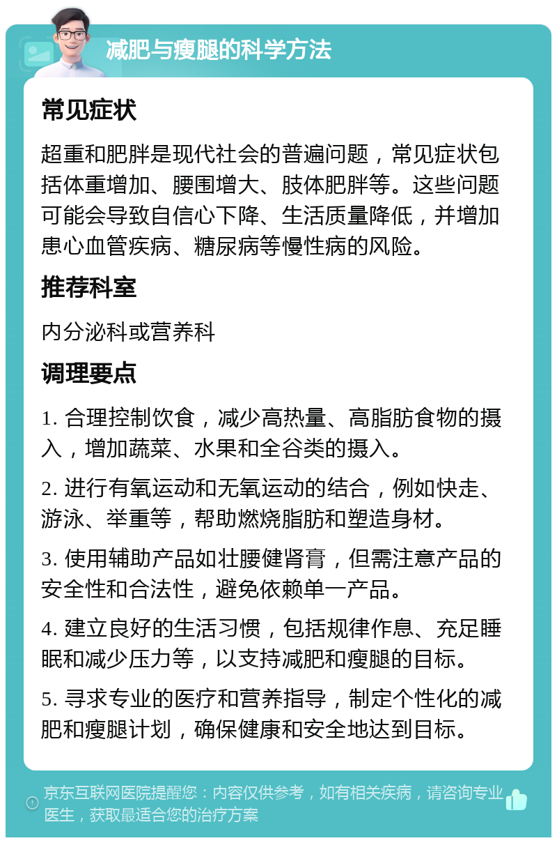 减肥与瘦腿的科学方法 常见症状 超重和肥胖是现代社会的普遍问题，常见症状包括体重增加、腰围增大、肢体肥胖等。这些问题可能会导致自信心下降、生活质量降低，并增加患心血管疾病、糖尿病等慢性病的风险。 推荐科室 内分泌科或营养科 调理要点 1. 合理控制饮食，减少高热量、高脂肪食物的摄入，增加蔬菜、水果和全谷类的摄入。 2. 进行有氧运动和无氧运动的结合，例如快走、游泳、举重等，帮助燃烧脂肪和塑造身材。 3. 使用辅助产品如壮腰健肾膏，但需注意产品的安全性和合法性，避免依赖单一产品。 4. 建立良好的生活习惯，包括规律作息、充足睡眠和减少压力等，以支持减肥和瘦腿的目标。 5. 寻求专业的医疗和营养指导，制定个性化的减肥和瘦腿计划，确保健康和安全地达到目标。