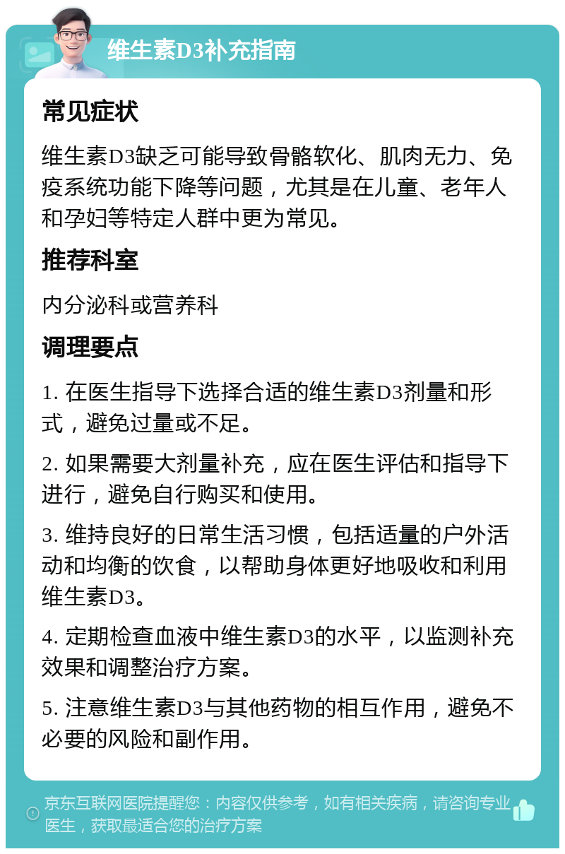 维生素D3补充指南 常见症状 维生素D3缺乏可能导致骨骼软化、肌肉无力、免疫系统功能下降等问题，尤其是在儿童、老年人和孕妇等特定人群中更为常见。 推荐科室 内分泌科或营养科 调理要点 1. 在医生指导下选择合适的维生素D3剂量和形式，避免过量或不足。 2. 如果需要大剂量补充，应在医生评估和指导下进行，避免自行购买和使用。 3. 维持良好的日常生活习惯，包括适量的户外活动和均衡的饮食，以帮助身体更好地吸收和利用维生素D3。 4. 定期检查血液中维生素D3的水平，以监测补充效果和调整治疗方案。 5. 注意维生素D3与其他药物的相互作用，避免不必要的风险和副作用。