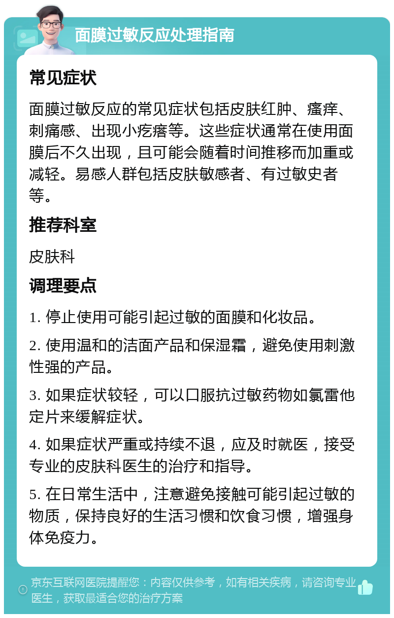 面膜过敏反应处理指南 常见症状 面膜过敏反应的常见症状包括皮肤红肿、瘙痒、刺痛感、出现小疙瘩等。这些症状通常在使用面膜后不久出现，且可能会随着时间推移而加重或减轻。易感人群包括皮肤敏感者、有过敏史者等。 推荐科室 皮肤科 调理要点 1. 停止使用可能引起过敏的面膜和化妆品。 2. 使用温和的洁面产品和保湿霜，避免使用刺激性强的产品。 3. 如果症状较轻，可以口服抗过敏药物如氯雷他定片来缓解症状。 4. 如果症状严重或持续不退，应及时就医，接受专业的皮肤科医生的治疗和指导。 5. 在日常生活中，注意避免接触可能引起过敏的物质，保持良好的生活习惯和饮食习惯，增强身体免疫力。