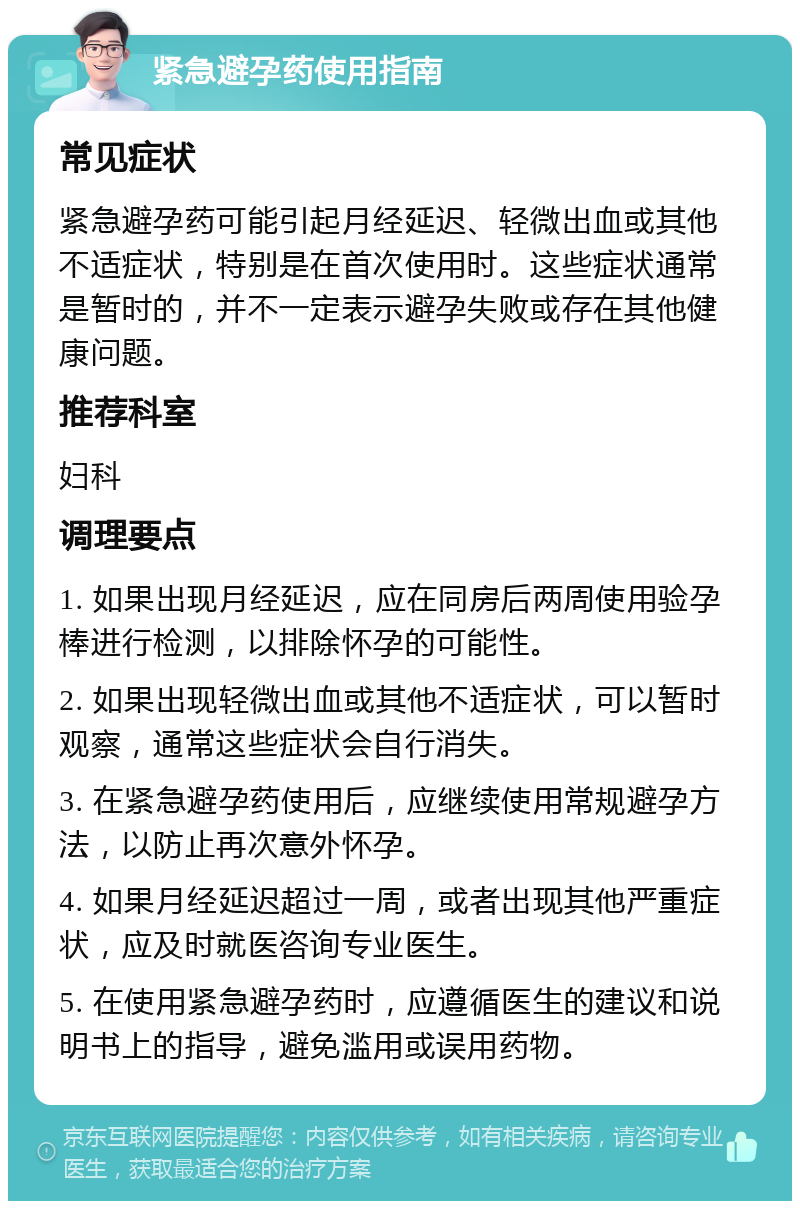 紧急避孕药使用指南 常见症状 紧急避孕药可能引起月经延迟、轻微出血或其他不适症状，特别是在首次使用时。这些症状通常是暂时的，并不一定表示避孕失败或存在其他健康问题。 推荐科室 妇科 调理要点 1. 如果出现月经延迟，应在同房后两周使用验孕棒进行检测，以排除怀孕的可能性。 2. 如果出现轻微出血或其他不适症状，可以暂时观察，通常这些症状会自行消失。 3. 在紧急避孕药使用后，应继续使用常规避孕方法，以防止再次意外怀孕。 4. 如果月经延迟超过一周，或者出现其他严重症状，应及时就医咨询专业医生。 5. 在使用紧急避孕药时，应遵循医生的建议和说明书上的指导，避免滥用或误用药物。