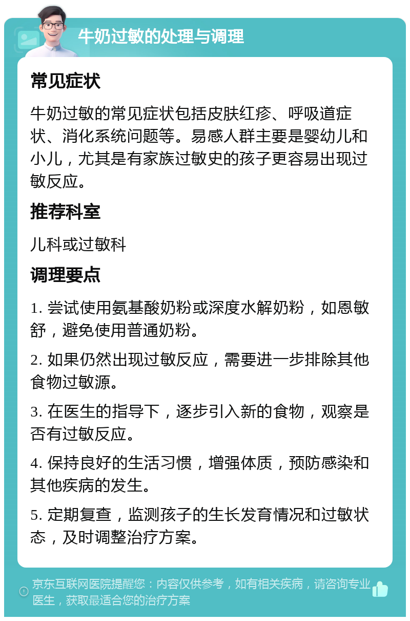 牛奶过敏的处理与调理 常见症状 牛奶过敏的常见症状包括皮肤红疹、呼吸道症状、消化系统问题等。易感人群主要是婴幼儿和小儿，尤其是有家族过敏史的孩子更容易出现过敏反应。 推荐科室 儿科或过敏科 调理要点 1. 尝试使用氨基酸奶粉或深度水解奶粉，如恩敏舒，避免使用普通奶粉。 2. 如果仍然出现过敏反应，需要进一步排除其他食物过敏源。 3. 在医生的指导下，逐步引入新的食物，观察是否有过敏反应。 4. 保持良好的生活习惯，增强体质，预防感染和其他疾病的发生。 5. 定期复查，监测孩子的生长发育情况和过敏状态，及时调整治疗方案。