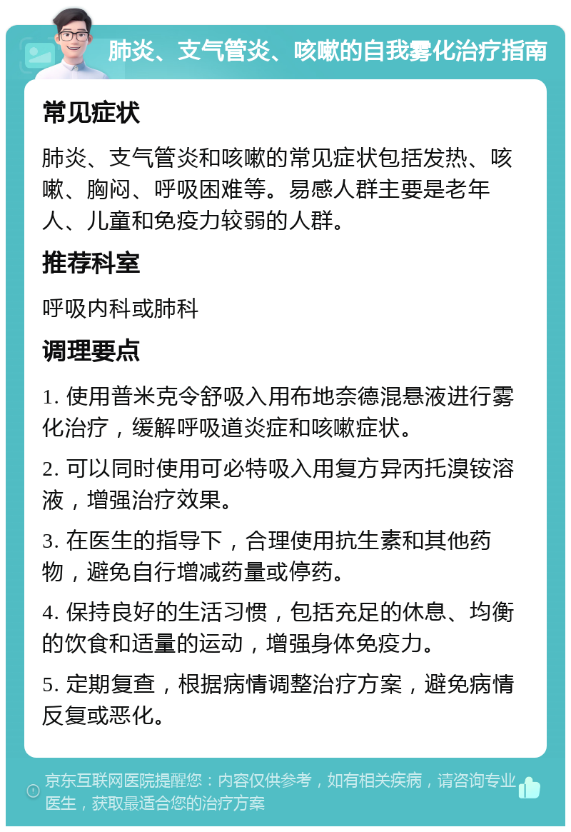 肺炎、支气管炎、咳嗽的自我雾化治疗指南 常见症状 肺炎、支气管炎和咳嗽的常见症状包括发热、咳嗽、胸闷、呼吸困难等。易感人群主要是老年人、儿童和免疫力较弱的人群。 推荐科室 呼吸内科或肺科 调理要点 1. 使用普米克令舒吸入用布地奈德混悬液进行雾化治疗，缓解呼吸道炎症和咳嗽症状。 2. 可以同时使用可必特吸入用复方异丙托溴铵溶液，增强治疗效果。 3. 在医生的指导下，合理使用抗生素和其他药物，避免自行增减药量或停药。 4. 保持良好的生活习惯，包括充足的休息、均衡的饮食和适量的运动，增强身体免疫力。 5. 定期复查，根据病情调整治疗方案，避免病情反复或恶化。