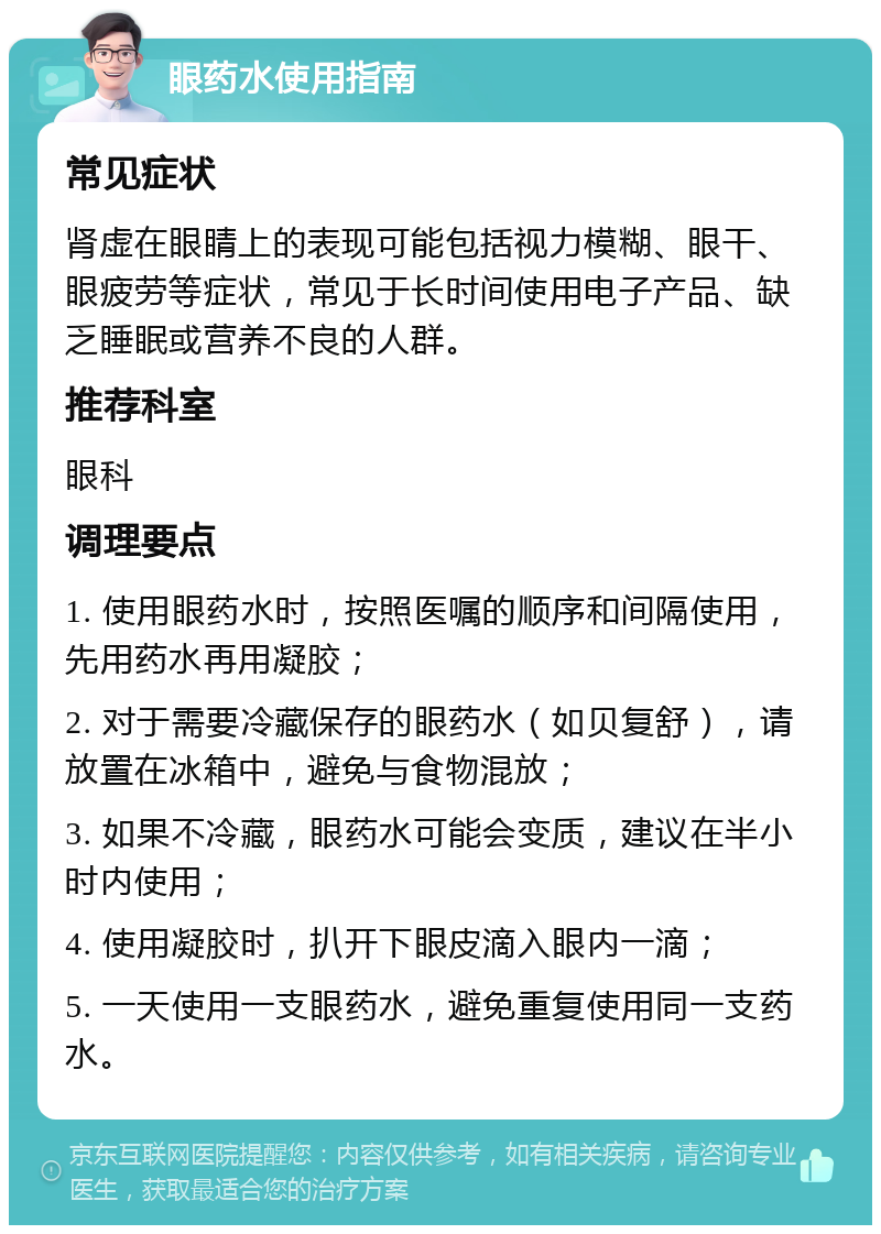 眼药水使用指南 常见症状 肾虚在眼睛上的表现可能包括视力模糊、眼干、眼疲劳等症状，常见于长时间使用电子产品、缺乏睡眠或营养不良的人群。 推荐科室 眼科 调理要点 1. 使用眼药水时，按照医嘱的顺序和间隔使用，先用药水再用凝胶； 2. 对于需要冷藏保存的眼药水（如贝复舒），请放置在冰箱中，避免与食物混放； 3. 如果不冷藏，眼药水可能会变质，建议在半小时内使用； 4. 使用凝胶时，扒开下眼皮滴入眼内一滴； 5. 一天使用一支眼药水，避免重复使用同一支药水。