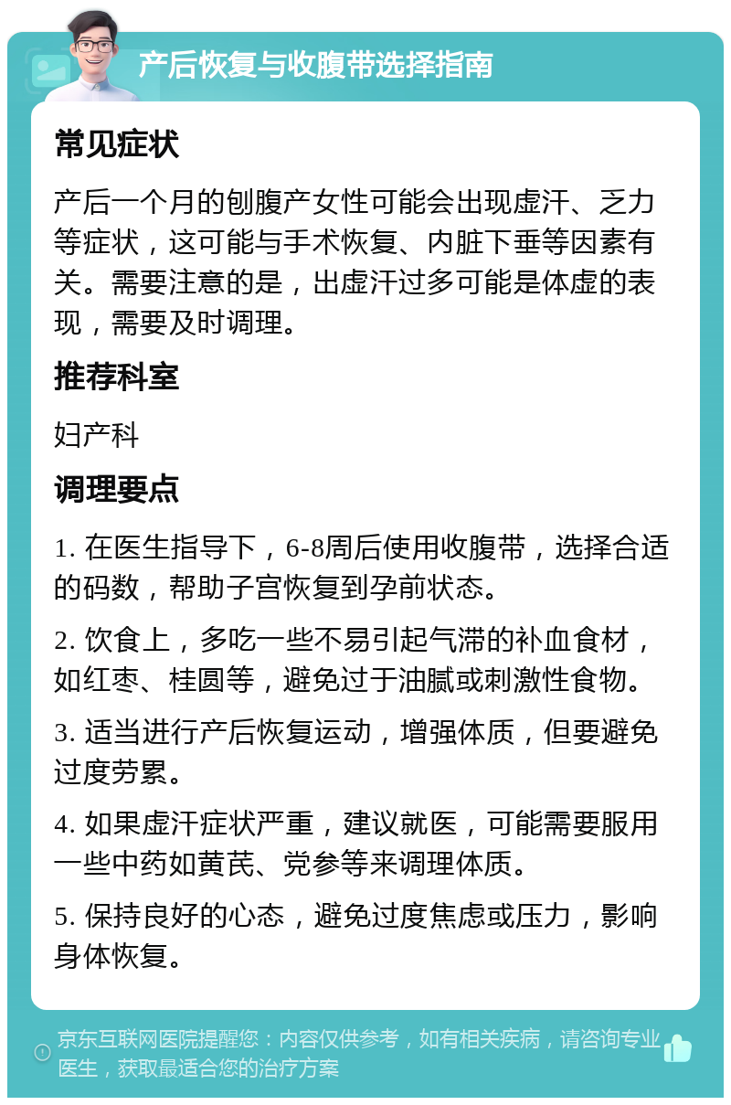 产后恢复与收腹带选择指南 常见症状 产后一个月的刨腹产女性可能会出现虚汗、乏力等症状，这可能与手术恢复、内脏下垂等因素有关。需要注意的是，出虚汗过多可能是体虚的表现，需要及时调理。 推荐科室 妇产科 调理要点 1. 在医生指导下，6-8周后使用收腹带，选择合适的码数，帮助子宫恢复到孕前状态。 2. 饮食上，多吃一些不易引起气滞的补血食材，如红枣、桂圆等，避免过于油腻或刺激性食物。 3. 适当进行产后恢复运动，增强体质，但要避免过度劳累。 4. 如果虚汗症状严重，建议就医，可能需要服用一些中药如黄芪、党参等来调理体质。 5. 保持良好的心态，避免过度焦虑或压力，影响身体恢复。