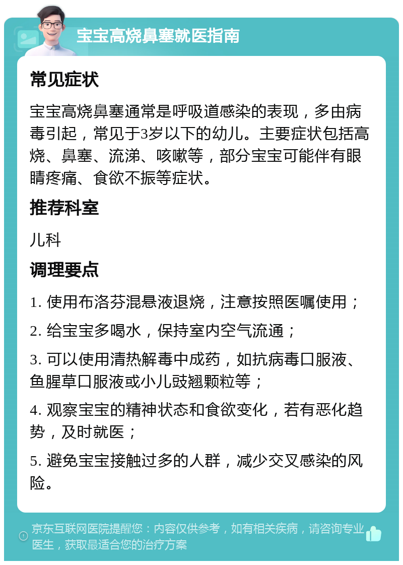 宝宝高烧鼻塞就医指南 常见症状 宝宝高烧鼻塞通常是呼吸道感染的表现，多由病毒引起，常见于3岁以下的幼儿。主要症状包括高烧、鼻塞、流涕、咳嗽等，部分宝宝可能伴有眼睛疼痛、食欲不振等症状。 推荐科室 儿科 调理要点 1. 使用布洛芬混悬液退烧，注意按照医嘱使用； 2. 给宝宝多喝水，保持室内空气流通； 3. 可以使用清热解毒中成药，如抗病毒口服液、鱼腥草口服液或小儿豉翘颗粒等； 4. 观察宝宝的精神状态和食欲变化，若有恶化趋势，及时就医； 5. 避免宝宝接触过多的人群，减少交叉感染的风险。