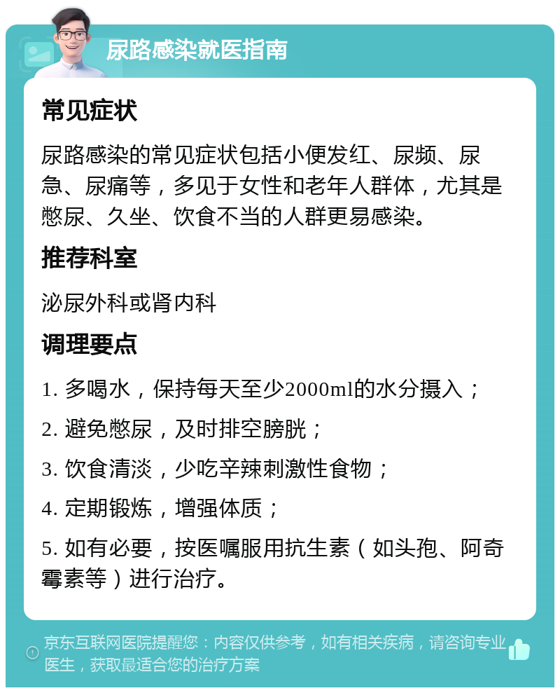 尿路感染就医指南 常见症状 尿路感染的常见症状包括小便发红、尿频、尿急、尿痛等，多见于女性和老年人群体，尤其是憋尿、久坐、饮食不当的人群更易感染。 推荐科室 泌尿外科或肾内科 调理要点 1. 多喝水，保持每天至少2000ml的水分摄入； 2. 避免憋尿，及时排空膀胱； 3. 饮食清淡，少吃辛辣刺激性食物； 4. 定期锻炼，增强体质； 5. 如有必要，按医嘱服用抗生素（如头孢、阿奇霉素等）进行治疗。