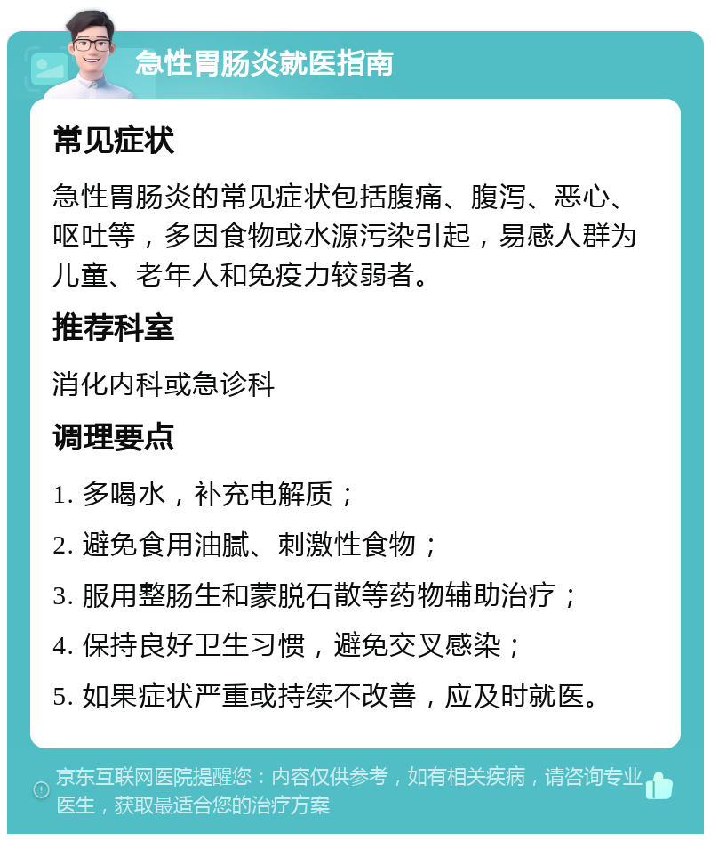 急性胃肠炎就医指南 常见症状 急性胃肠炎的常见症状包括腹痛、腹泻、恶心、呕吐等，多因食物或水源污染引起，易感人群为儿童、老年人和免疫力较弱者。 推荐科室 消化内科或急诊科 调理要点 1. 多喝水，补充电解质； 2. 避免食用油腻、刺激性食物； 3. 服用整肠生和蒙脱石散等药物辅助治疗； 4. 保持良好卫生习惯，避免交叉感染； 5. 如果症状严重或持续不改善，应及时就医。