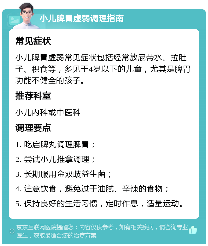 小儿脾胃虚弱调理指南 常见症状 小儿脾胃虚弱常见症状包括经常放屁带水、拉肚子、积食等，多见于4岁以下的儿童，尤其是脾胃功能不健全的孩子。 推荐科室 小儿内科或中医科 调理要点 1. 吃启脾丸调理脾胃； 2. 尝试小儿推拿调理； 3. 长期服用金双歧益生菌； 4. 注意饮食，避免过于油腻、辛辣的食物； 5. 保持良好的生活习惯，定时作息，适量运动。