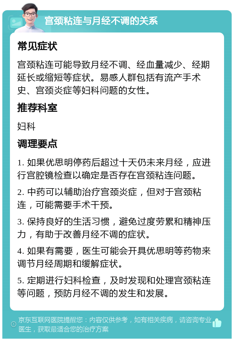 宫颈粘连与月经不调的关系 常见症状 宫颈粘连可能导致月经不调、经血量减少、经期延长或缩短等症状。易感人群包括有流产手术史、宫颈炎症等妇科问题的女性。 推荐科室 妇科 调理要点 1. 如果优思明停药后超过十天仍未来月经，应进行宫腔镜检查以确定是否存在宫颈粘连问题。 2. 中药可以辅助治疗宫颈炎症，但对于宫颈粘连，可能需要手术干预。 3. 保持良好的生活习惯，避免过度劳累和精神压力，有助于改善月经不调的症状。 4. 如果有需要，医生可能会开具优思明等药物来调节月经周期和缓解症状。 5. 定期进行妇科检查，及时发现和处理宫颈粘连等问题，预防月经不调的发生和发展。