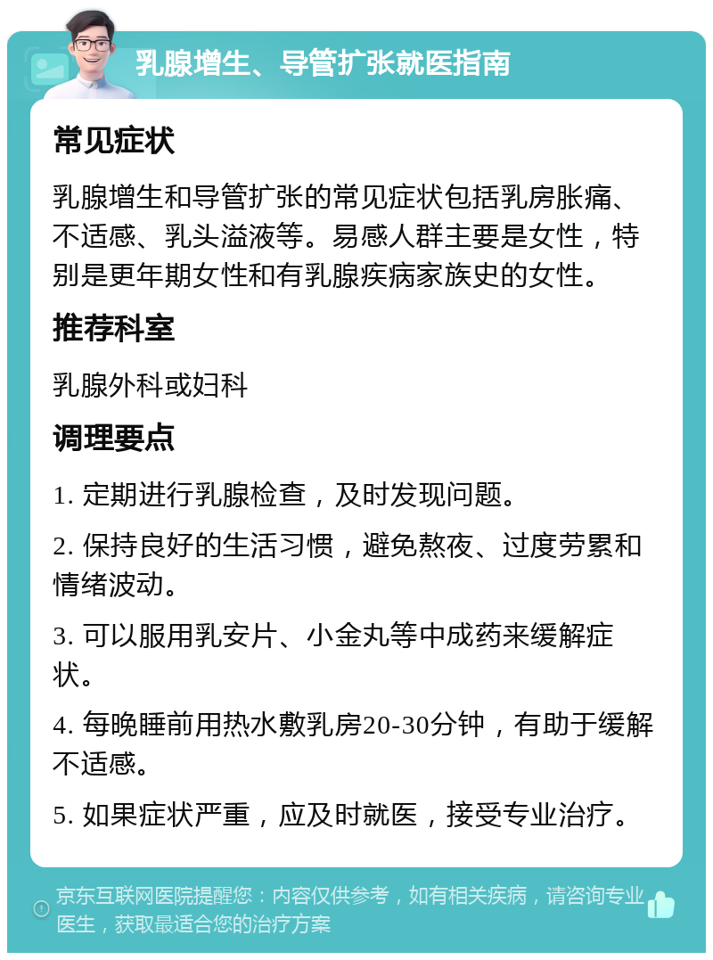 乳腺增生、导管扩张就医指南 常见症状 乳腺增生和导管扩张的常见症状包括乳房胀痛、不适感、乳头溢液等。易感人群主要是女性，特别是更年期女性和有乳腺疾病家族史的女性。 推荐科室 乳腺外科或妇科 调理要点 1. 定期进行乳腺检查，及时发现问题。 2. 保持良好的生活习惯，避免熬夜、过度劳累和情绪波动。 3. 可以服用乳安片、小金丸等中成药来缓解症状。 4. 每晚睡前用热水敷乳房20-30分钟，有助于缓解不适感。 5. 如果症状严重，应及时就医，接受专业治疗。